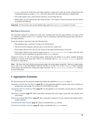 • mongos retrieves the results from each shard, performs a merge sort to order the results, and proceeds to the 
reduce/finalize phase as needed. mongos then writes the result to the output collection in sharded mode. 
• This model requires only a small amount of memory, even for large data sets. 
• Shard chunks are not automatically split during insertion. This requires manual intervention until the chunks 
are granular and balanced. 
Important: For best results, only use the sharded output options for mapReduce in version 2.2 or later. 
Map Reduce Concurrency 
The map-reduce operation is composed of many tasks, including reads from the input collection, executions of the 
map function, executions of the reduce function, writes to a temporary collection during processing, and writes to 
the output collection. 
During the operation, map-reduce takes the following locks: 
• The read phase takes a read lock. It yields every 100 documents. 
• The insert into the temporary collection takes a write lock for a single write. 
• If the output collection does not exist, the creation of the output collection takes a write lock. 
• If the output collection exists, then the output actions (i.e. merge, replace, reduce) take a write lock. This 
write lock is global, and blocks all operations on the mongod instance. 
Changed in version 2.4: The V8 JavaScript engine, which became the default in 2.4, allows multiple JavaScript 
operations to execute at the same time. Prior to 2.4, JavaScript code (i.e. map, reduce, finalize functions) 
executed in a single thread. 
Note: The final write lock during post-processing makes the results appear atomically. However, output actions 
merge and reduce may take minutes to process. For the merge and reduce, the nonAtomic flag is available, 
which releases the lock between writing each output document. the db.collection.mapReduce() reference 
for more information. 
3 Aggregation Examples 
This document provides the practical examples that display the capabilities of aggregation (page 7). 
Aggregation with the Zip Code Data Set (page 20) Use the aggregation pipeline to group values and to calculate ag-gregated 
sums and averages for a collection of United States zip codes. 
Aggregation with User Preference Data (page 23) Use the pipeline to sort, normalize, and sum data on a collection 
of user data. 
Map-Reduce Examples (page 27) Define map-reduce operations that select ranges, group data, and calculate sums 
and averages. 
Perform Incremental Map-Reduce (page 29) Run a map-reduce operations over one collection and output results to 
another collection. 
Troubleshoot the Map Function (page 31) Steps to troubleshoot the map function. 
Troubleshoot the Reduce Function (page 32) Steps to troubleshoot the reduce function. 
19 
 