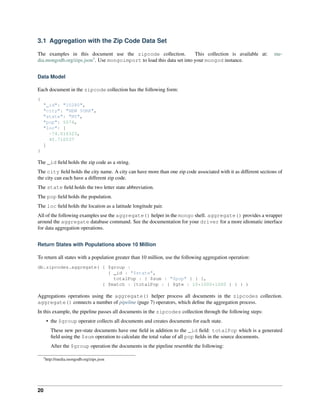 3.1 Aggregation with the Zip Code Data Set 
The examples in this document use the zipcode collection. This collection is available at: me-dia. 
mongodb.org/zips.json3. Use mongoimport to load this data set into your mongod instance. 
Data Model 
Each document in the zipcode collection has the following form: 
{ 
"_id": "10280", 
"city": "NEW YORK", 
"state": "NY", 
"pop": 5574, 
"loc": [ 
-74.016323, 
40.710537 
] 
} 
The _id field holds the zip code as a string. 
The city field holds the city name. A city can have more than one zip code associated with it as different sections of 
the city can each have a different zip code. 
The state field holds the two letter state abbreviation. 
The pop field holds the population. 
The loc field holds the location as a latitude longitude pair. 
All of the following examples use the aggregate() helper in the mongo shell. aggregate() provides a wrapper 
around the aggregate database command. See the documentation for your driver for a more idiomatic interface 
for data aggregation operations. 
Return States with Populations above 10 Million 
To return all states with a population greater than 10 million, use the following aggregation operation: 
db.zipcodes.aggregate( { $group : 
{ _id : "$state", 
totalPop : { $sum : "$pop" } } }, 
{ $match : {totalPop : { $gte : 10*1000*1000 } } } ) 
Aggregations operations using the aggregate() helper process all documents in the zipcodes collection. 
aggregate() connects a number of pipeline (page 7) operators, which define the aggregation process. 
In this example, the pipeline passes all documents in the zipcodes collection through the following steps: 
• the $group operator collects all documents and creates documents for each state. 
These new per-state documents have one field in addition to the _id field: totalPop which is a generated 
field using the $sum operation to calculate the total value of all pop fields in the source documents. 
After the $group operation the documents in the pipeline resemble the following: 
3http://media.mongodb.org/zips.json 
20 
 