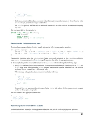 { 
"_id" : "AK", 
"totalPop" : 550043 
} 
• the $match operation filters these documents so that the only documents that remain are those where the value 
of totalPop is greater than or equal to 10 million. 
The $match operation does not alter the documents, which have the same format as the documents output by 
$group. 
The equivalent SQL for this operation is: 
SELECT state, SUM(pop) AS totalPop 
FROM zipcodes 
GROUP BY state 
HAVING totalPop >= (10*1000*1000) 
Return Average City Population by State 
To return the average populations for cities in each state, use the following aggregation operation: 
db.zipcodes.aggregate( [ 
{ $group : { _id : { state : "$state", city : "$city" }, pop : { $sum : "$pop" } } }, 
{ $group : { _id : "$_id.state", avgCityPop : { $avg : "$pop" } } } 
] ) 
Aggregations operations using the aggregate() helper process all documents in the zipcodes collection. 
aggregate() connects a number of pipeline (page 7) operators that define the aggregation process. 
In this example, the pipeline passes all documents in the zipcodes collection through the following steps: 
• the $group operator collects all documents and creates new documents for every combination of the city and 
state fields in the source document. A city can have more than one zip code associated with it as different 
sections of the city can each have a different zip code. 
After this stage in the pipeline, the documents resemble the following: 
{ 
"_id" : { 
"state" : "CO", 
"city" : "EDGEWATER" 
}, 
"pop" : 13154 
} 
• the second $group operator collects documents by the state field and use the $avg expression to compute 
a value for the avgCityPop field. 
The final output of this aggregation operation is: 
{ 
"_id" : "MN", 
"avgCityPop" : 5335 
}, 
Return Largest and Smallest Cities by State 
To return the smallest and largest cities by population for each state, use the following aggregation operation: 
21 
 
