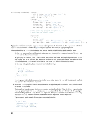 db.zipcodes.aggregate( { $group: 
{ _id: { state: "$state", city: "$city" }, 
pop: { $sum: "$pop" } } }, 
{ $sort: { pop: 1 } }, 
{ $group: 
{ _id : "$_id.state", 
biggestCity: { $last: "$_id.city" }, 
biggestPop: { $last: "$pop" }, 
smallestCity: { $first: "$_id.city" }, 
smallestPop: { $first: "$pop" } } }, 
// the following $project is optional, and 
// modifies the output format. 
{ $project: 
{ _id: 0, 
state: "$_id", 
biggestCity: { name: "$biggestCity", pop: "$biggestPop" }, 
smallestCity: { name: "$smallestCity", pop: "$smallestPop" } } } ) 
Aggregation operations using the aggregate() helper process all documents in the zipcodes collection. 
aggregate() combines a number of pipeline (page 7) operators that define the aggregation process. 
All documents from the zipcodes collection pass into the pipeline, which consists of the following steps: 
• the $group operator collects all documents and creates new documents for every combination of the city and 
state fields in the source documents. 
By specifying the value of _id as a sub-document that contains both fields, the operation preserves the state 
field for use later in the pipeline. The documents produced by this stage of the pipeline have a second field, 
pop, which uses the $sum operator to provide the total of the pop fields in the source document. 
At this stage in the pipeline, the documents resemble the following: 
{ 
"_id" : { 
"state" : "CO", 
"city" : "EDGEWATER" 
}, 
"pop" : 13154 
} 
• $sort operator orders the documents in the pipeline based on the value of the pop field from largest to smallest. 
This operation does not alter the documents. 
• the second $group operator collects the documents in the pipeline by the state field, which is a field inside 
the nested _id document. 
Within each per-state document this $group operator specifies four fields: Using the $last expression, the 
$group operator creates the biggestcity and biggestpop fields that store the city with the largest pop-ulation 
and that population. Using the $first expression, the $group operator creates the smallestcity 
and smallestpop fields that store the city with the smallest population and that population. 
The documents, at this stage in the pipeline resemble the following: 
{ 
"_id" : "WA", 
"biggestCity" : "SEATTLE", 
"biggestPop" : 520096, 
"smallestCity" : "BENGE", 
22 
 