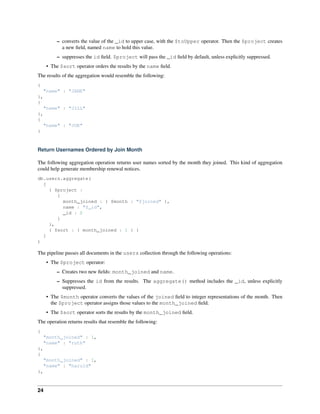 – converts the value of the _id to upper case, with the $toUpper operator. Then the $project creates 
a new field, named name to hold this value. 
– suppresses the id field. $project will pass the _id field by default, unless explicitly suppressed. 
• The $sort operator orders the results by the name field. 
The results of the aggregation would resemble the following: 
{ 
"name" : "JANE" 
}, 
{ 
"name" : "JILL" 
}, 
{ 
"name" : "JOE" 
} 
Return Usernames Ordered by Join Month 
The following aggregation operation returns user names sorted by the month they joined. This kind of aggregation 
could help generate membership renewal notices. 
db.users.aggregate( 
[ 
{ $project : 
{ 
month_joined : { $month : "$joined" }, 
name : "$_id", 
_id : 0 
} 
}, 
{ $sort : { month_joined : 1 } } 
] 
) 
The pipeline passes all documents in the users collection through the following operations: 
• The $project operator: 
– Creates two new fields: month_joined and name. 
– Suppresses the id from the results. The aggregate() method includes the _id, unless explicitly 
suppressed. 
• The $month operator converts the values of the joined field to integer representations of the month. Then 
the $project operator assigns those values to the month_joined field. 
• The $sort operator sorts the results by the month_joined field. 
The operation returns results that resemble the following: 
{ 
"month_joined" : 1, 
"name" : "ruth" 
}, 
{ 
"month_joined" : 1, 
"name" : "harold" 
}, 
24 
 