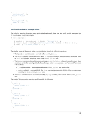 { 
"month_joined" : 1, 
"name" : "kate" 
} 
{ 
"month_joined" : 2, 
"name" : "jill" 
} 
Return Total Number of Joins per Month 
The following operation shows how many people joined each month of the year. You might use this aggregated data 
for recruiting and marketing strategies. 
db.users.aggregate( 
[ 
{ $project : { month_joined : { $month : "$joined" } } } , 
{ $group : { _id : {month_joined:"$month_joined"} , number : { $sum : 1 } } }, 
{ $sort : { "_id.month_joined" : 1 } } 
] 
) 
The pipeline passes all documents in the users collection through the following operations: 
• The $project operator creates a new field called month_joined. 
• The $month operator converts the values of the joined field to integer representations of the month. Then 
the $project operator assigns the values to the month_joined field. 
• The $group operator collects all documents with a given month_joined value and counts how many docu-ments 
there are for that value. Specifically, for each unique value, $group creates a new “per-month” document 
with two fields: 
– _id, which contains a nested document with the month_joined field and its value. 
– number, which is a generated field. The $sum operator increments this field by 1 for every document 
containing the given month_joined value. 
• The $sort operator sorts the documents created by $group according to the contents of the month_joined 
field. 
The result of this aggregation operation would resemble the following: 
{ 
"_id" : { 
"month_joined" : 1 
}, 
"number" : 3 
}, 
{ 
"_id" : { 
"month_joined" : 2 
}, 
"number" : 9 
}, 
{ 
"_id" : { 
"month_joined" : 3 
}, 
25 
 