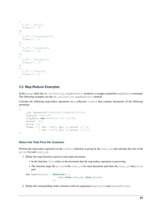 { 
"_id" : "golf", 
"number" : 33 
}, 
{ 
"_id" : "racquetball", 
"number" : 31 
}, 
{ 
"_id" : "swimming", 
"number" : 24 
}, 
{ 
"_id" : "handball", 
"number" : 19 
}, 
{ 
"_id" : "tennis", 
"number" : 18 
} 
3.3 Map-Reduce Examples 
In the mongo shell, the db.collection.mapReduce() method is a wrapper around the mapReduce command. 
The following examples use the db.collection.mapReduce() method: 
Consider the following map-reduce operations on a collection orders that contains documents of the following 
prototype: 
{ 
_id: ObjectId("50a8240b927d5d8b5891743c"), 
cust_id: "abc123", 
ord_date: new Date("Oct 04, 2012"), 
status: 'A', 
price: 25, 
items: [ { sku: "mmm", qty: 5, price: 2.5 }, 
{ sku: "nnn", qty: 5, price: 2.5 } ] 
} 
Return the Total Price Per Customer 
Perform the map-reduce operation on the orders collection to group by the cust_id, and calculate the sum of the 
price for each cust_id: 
1. Define the map function to process each input document: 
• In the function, this refers to the document that the map-reduce operation is processing. 
• The function maps the price to the cust_id for each document and emits the cust_id and price 
pair. 
var mapFunction1 = function() { 
emit(this.cust_id, this.price); 
}; 
2. Define the corresponding reduce function with two arguments keyCustId and valuesPrices: 
27 
 
