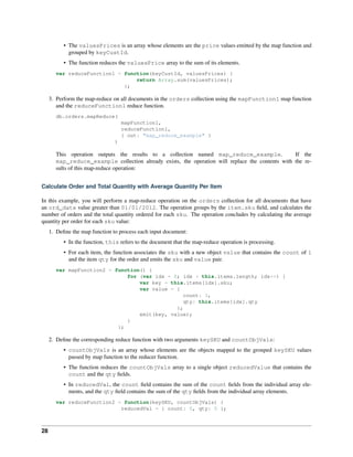 • The valuesPrices is an array whose elements are the price values emitted by the map function and 
grouped by keyCustId. 
• The function reduces the valuesPrice array to the sum of its elements. 
var reduceFunction1 = function(keyCustId, valuesPrices) { 
return Array.sum(valuesPrices); 
}; 
3. Perform the map-reduce on all documents in the orders collection using the mapFunction1 map function 
and the reduceFunction1 reduce function. 
db.orders.mapReduce( 
mapFunction1, 
reduceFunction1, 
{ out: "map_reduce_example" } 
) 
This operation outputs the results to a collection named map_reduce_example. If the 
map_reduce_example collection already exists, the operation will replace the contents with the re-sults 
of this map-reduce operation: 
Calculate Order and Total Quantity with Average Quantity Per Item 
In this example, you will perform a map-reduce operation on the orders collection for all documents that have 
an ord_date value greater than 01/01/2012. The operation groups by the item.sku field, and calculates the 
number of orders and the total quantity ordered for each sku. The operation concludes by calculating the average 
quantity per order for each sku value: 
1. Define the map function to process each input document: 
• In the function, this refers to the document that the map-reduce operation is processing. 
• For each item, the function associates the sku with a new object value that contains the count of 1 
and the item qty for the order and emits the sku and value pair. 
var mapFunction2 = function() { 
for (var idx = 0; idx < this.items.length; idx++) { 
var key = this.items[idx].sku; 
var value = { 
count: 1, 
qty: this.items[idx].qty 
}; 
emit(key, value); 
} 
}; 
2. Define the corresponding reduce function with two arguments keySKU and countObjVals: 
• countObjVals is an array whose elements are the objects mapped to the grouped keySKU values 
passed by map function to the reducer function. 
• The function reduces the countObjVals array to a single object reducedValue that contains the 
count and the qty fields. 
• In reducedVal, the count field contains the sum of the count fields from the individual array ele-ments, 
and the qty field contains the sum of the qty fields from the individual array elements. 
var reduceFunction2 = function(keySKU, countObjVals) { 
reducedVal = { count: 0, qty: 0 }; 
28 
 