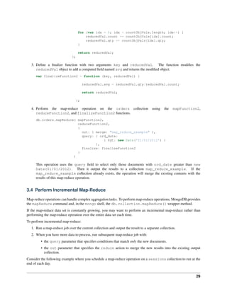 for (var idx = 0; idx < countObjVals.length; idx++) { 
reducedVal.count += countObjVals[idx].count; 
reducedVal.qty += countObjVals[idx].qty; 
} 
return reducedVal; 
}; 
3. Define a finalize function with two arguments key and reducedVal. The function modifies the 
reducedVal object to add a computed field named avg and returns the modified object: 
var finalizeFunction2 = function (key, reducedVal) { 
reducedVal.avg = reducedVal.qty/reducedVal.count; 
return reducedVal; 
}; 
4. Perform the map-reduce operation on the orders collection using the mapFunction2, 
reduceFunction2, and finalizeFunction2 functions. 
db.orders.mapReduce( mapFunction2, 
reduceFunction2, 
{ 
out: { merge: "map_reduce_example" }, 
query: { ord_date: 
{ $gt: new Date('01/01/2012') } 
}, 
finalize: finalizeFunction2 
} 
) 
This operation uses the query field to select only those documents with ord_date greater than new 
Date(01/01/2012). Then it output the results to a collection map_reduce_example. If the 
map_reduce_example collection already exists, the operation will merge the existing contents with the 
results of this map-reduce operation. 
3.4 Perform Incremental Map-Reduce 
Map-reduce operations can handle complex aggregation tasks. To perform map-reduce operations, MongoDB provides 
the mapReduce command and, in the mongo shell, the db.collection.mapReduce() wrapper method. 
If the map-reduce data set is constantly growing, you may want to perform an incremental map-reduce rather than 
performing the map-reduce operation over the entire data set each time. 
To perform incremental map-reduce: 
1. Run a map-reduce job over the current collection and output the result to a separate collection. 
2. When you have more data to process, run subsequent map-reduce job with: 
• the query parameter that specifies conditions that match only the new documents. 
• the out parameter that specifies the reduce action to merge the new results into the existing output 
collection. 
Consider the following example where you schedule a map-reduce operation on a sessions collection to run at the 
end of each day. 
29 
 
