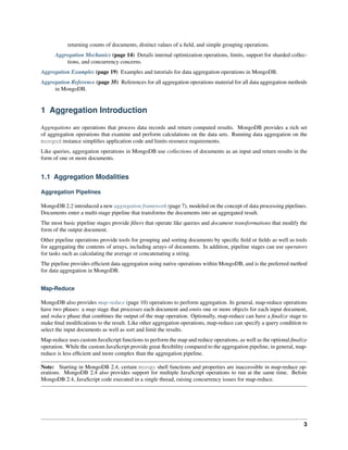 returning counts of documents, distinct values of a field, and simple grouping operations. 
Aggregation Mechanics (page 14) Details internal optimization operations, limits, support for sharded collec-tions, 
and concurrency concerns. 
Aggregation Examples (page 19) Examples and tutorials for data aggregation operations in MongoDB. 
Aggregation Reference (page 35) References for all aggregation operations material for all data aggregation methods 
in MongoDB. 
1 Aggregation Introduction 
Aggregations are operations that process data records and return computed results. MongoDB provides a rich set 
of aggregation operations that examine and perform calculations on the data sets. Running data aggregation on the 
mongod instance simplifies application code and limits resource requirements. 
Like queries, aggregation operations in MongoDB use collections of documents as an input and return results in the 
form of one or more documents. 
1.1 Aggregation Modalities 
Aggregation Pipelines 
MongoDB 2.2 introduced a new aggregation framework (page 7), modeled on the concept of data processing pipelines. 
Documents enter a multi-stage pipeline that transforms the documents into an aggregated result. 
The most basic pipeline stages provide filters that operate like queries and document transformations that modify the 
form of the output document. 
Other pipeline operations provide tools for grouping and sorting documents by specific field or fields as well as tools 
for aggregating the contents of arrays, including arrays of documents. In addition, pipeline stages can use operators 
for tasks such as calculating the average or concatenating a string. 
The pipeline provides efficient data aggregation using native operations within MongoDB, and is the preferred method 
for data aggregation in MongoDB. 
Map-Reduce 
MongoDB also provides map-reduce (page 10) operations to perform aggregation. In general, map-reduce operations 
have two phases: a map stage that processes each document and emits one or more objects for each input document, 
and reduce phase that combines the output of the map operation. Optionally, map-reduce can have a finalize stage to 
make final modifications to the result. Like other aggregation operations, map-reduce can specify a query condition to 
select the input documents as well as sort and limit the results. 
Map-reduce uses custom JavaScript functions to perform the map and reduce operations, as well as the optional finalize 
operation. While the custom JavaScript provide great flexibility compared to the aggregation pipeline, in general, map-reduce 
is less efficient and more complex than the aggregation pipeline. 
Note: Starting in MongoDB 2.4, certain mongo shell functions and properties are inaccessible in map-reduce op-erations. 
MongoDB 2.4 also provides support for multiple JavaScript operations to run at the same time. Before 
MongoDB 2.4, JavaScript code executed in a single thread, raising concurrency issues for map-reduce. 
3 
 