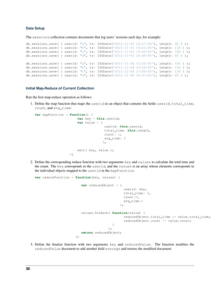 Data Setup 
The sessions collection contains documents that log users’ sessions each day, for example: 
db.sessions.save( { userid: "a", ts: ISODate('2011-11-03 14:17:00'), length: 95 } ); 
db.sessions.save( { userid: "b", ts: ISODate('2011-11-03 14:23:00'), length: 110 } ); 
db.sessions.save( { userid: "c", ts: ISODate('2011-11-03 15:02:00'), length: 120 } ); 
db.sessions.save( { userid: "d", ts: ISODate('2011-11-03 16:45:00'), length: 45 } ); 
db.sessions.save( { userid: "a", ts: ISODate('2011-11-04 11:05:00'), length: 105 } ); 
db.sessions.save( { userid: "b", ts: ISODate('2011-11-04 13:14:00'), length: 120 } ); 
db.sessions.save( { userid: "c", ts: ISODate('2011-11-04 17:00:00'), length: 130 } ); 
db.sessions.save( { userid: "d", ts: ISODate('2011-11-04 15:37:00'), length: 65 } ); 
Initial Map-Reduce of Current Collection 
Run the first map-reduce operation as follows: 
1. Define the map function that maps the userid to an object that contains the fields userid, total_time, 
count, and avg_time: 
var mapFunction = function() { 
var key = this.userid; 
var value = { 
userid: this.userid, 
total_time: this.length, 
count: 1, 
avg_time: 0 
}; 
emit( key, value ); 
}; 
2. Define the corresponding reduce function with two arguments key and values to calculate the total time and 
the count. The key corresponds to the userid, and the values is an array whose elements corresponds to 
the individual objects mapped to the userid in the mapFunction. 
var reduceFunction = function(key, values) { 
var reducedObject = { 
userid: key, 
total_time: 0, 
count:0, 
avg_time:0 
}; 
values.forEach( function(value) { 
reducedObject.total_time += value.total_time; 
reducedObject.count += value.count; 
} 
); 
return reducedObject; 
}; 
3. Define the finalize function with two arguments key and reducedValue. The function modifies the 
reducedValue document to add another field average and returns the modified document. 
30 
 