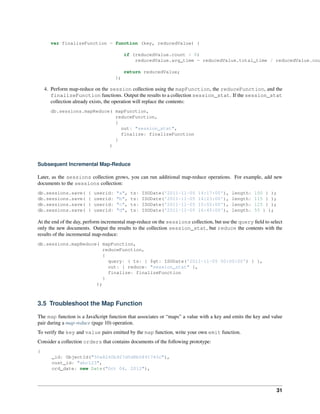 var finalizeFunction = function (key, reducedValue) { 
if (reducedValue.count > 0) 
reducedValue.avg_time = reducedValue.total_time / reducedValue.count; 
return reducedValue; 
}; 
4. Perform map-reduce on the session collection using the mapFunction, the reduceFunction, and the 
finalizeFunction functions. Output the results to a collection session_stat. If the session_stat 
collection already exists, the operation will replace the contents: 
db.sessions.mapReduce( mapFunction, 
reduceFunction, 
{ 
out: "session_stat", 
finalize: finalizeFunction 
} 
) 
Subsequent Incremental Map-Reduce 
Later, as the sessions collection grows, you can run additional map-reduce operations. For example, add new 
documents to the sessions collection: 
db.sessions.save( { userid: "a", ts: ISODate('2011-11-05 14:17:00'), length: 100 } ); 
db.sessions.save( { userid: "b", ts: ISODate('2011-11-05 14:23:00'), length: 115 } ); 
db.sessions.save( { userid: "c", ts: ISODate('2011-11-05 15:02:00'), length: 125 } ); 
db.sessions.save( { userid: "d", ts: ISODate('2011-11-05 16:45:00'), length: 55 } ); 
At the end of the day, perform incremental map-reduce on the sessions collection, but use the query field to select 
only the new documents. Output the results to the collection session_stat, but reduce the contents with the 
results of the incremental map-reduce: 
db.sessions.mapReduce( mapFunction, 
reduceFunction, 
{ 
query: { ts: { $gt: ISODate('2011-11-05 00:00:00') } }, 
out: { reduce: "session_stat" }, 
finalize: finalizeFunction 
} 
); 
3.5 Troubleshoot the Map Function 
The map function is a JavaScript function that associates or “maps” a value with a key and emits the key and value 
pair during a map-reduce (page 10) operation. 
To verify the key and value pairs emitted by the map function, write your own emit function. 
Consider a collection orders that contains documents of the following prototype: 
{ 
_id: ObjectId("50a8240b927d5d8b5891743c"), 
cust_id: "abc123", 
ord_date: new Date("Oct 04, 2012"), 
31 
 