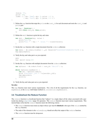 status: 'A', 
price: 250, 
items: [ { sku: "mmm", qty: 5, price: 2.5 }, 
{ sku: "nnn", qty: 5, price: 2.5 } ] 
} 
1. Define the map function that maps the price to the cust_id for each document and emits the cust_id and 
price pair: 
var map = function() { 
emit(this.cust_id, this.price); 
}; 
2. Define the emit function to print the key and value: 
var emit = function(key, value) { 
print("emit"); 
print("key: " + key + " value: " + tojson(value)); 
} 
3. Invoke the map function with a single document from the orders collection: 
var myDoc = db.orders.findOne( { _id: ObjectId("50a8240b927d5d8b5891743c") } ); 
map.apply(myDoc); 
4. Verify the key and value pair is as you expected. 
emit 
key: abc123 value:250 
5. Invoke the map function with multiple documents from the orders collection: 
var myCursor = db.orders.find( { cust_id: "abc123" } ); 
while (myCursor.hasNext()) { 
var doc = myCursor.next(); 
print ("document _id= " + tojson(doc._id)); 
map.apply(doc); 
print(); 
} 
6. Verify the key and value pairs are as you expected. 
See also: 
The map function must meet various requirements. For a list of all the requirements for the map function, see 
mapReduce, or the mongo shell helper method db.collection.mapReduce(). 
3.6 Troubleshoot the Reduce Function 
The reduce function is a JavaScript function that “reduces” to a single object all the values associated with a par-ticular 
key during a map-reduce (page 10) operation. The reduce function must meet various requirements. This 
tutorial helps verify that the reduce function meets the following criteria: 
• The reduce function must return an object whose type must be identical to the type of the value emitted by 
the map function. 
• The order of the elements in the valuesArray should not affect the output of the reduce function. 
• The reduce function must be idempotent. 
32 
 