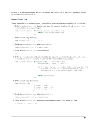 For a list of all the requirements for the reduce function, see mapReduce, or the mongo shell helper method 
db.collection.mapReduce(). 
Confirm Output Type 
You can test that the reduce function returns a value that is the same type as the value emitted from the map function. 
1. Define a reduceFunction1 function that takes the arguments keyCustId and valuesPrices. 
valuesPrices is an array of integers: 
var reduceFunction1 = function(keyCustId, valuesPrices) { 
return Array.sum(valuesPrices); 
}; 
2. Define a sample array of integers: 
var myTestValues = [ 5, 5, 10 ]; 
3. Invoke the reduceFunction1 with myTestValues: 
reduceFunction1('myKey', myTestValues); 
4. Verify the reduceFunction1 returned an integer: 
20 
5. Define a reduceFunction2 function that takes the arguments keySKU and valuesCountObjects. 
valuesCountObjects is an array of documents that contain two fields count and qty: 
var reduceFunction2 = function(keySKU, valuesCountObjects) { 
reducedValue = { count: 0, qty: 0 }; 
for (var idx = 0; idx < valuesCountObjects.length; idx++) { 
reducedValue.count += valuesCountObjects[idx].count; 
reducedValue.qty += valuesCountObjects[idx].qty; 
} 
return reducedValue; 
}; 
6. Define a sample array of documents: 
var myTestObjects = [ 
{ count: 1, qty: 5 }, 
{ count: 2, qty: 10 }, 
{ count: 3, qty: 15 } 
]; 
7. Invoke the reduceFunction2 with myTestObjects: 
reduceFunction2('myKey', myTestObjects); 
8. Verify the reduceFunction2 returned a document with exactly the count and the qty field: 
{ "count" : 6, "qty" : 30 } 
33 
 