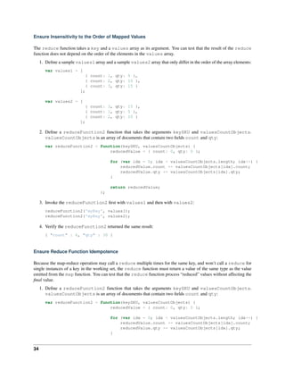 Ensure Insensitivity to the Order of Mapped Values 
The reduce function takes a key and a values array as its argument. You can test that the result of the reduce 
function does not depend on the order of the elements in the values array. 
1. Define a sample values1 array and a sample values2 array that only differ in the order of the array elements: 
var values1 = [ 
{ count: 1, qty: 5 }, 
{ count: 2, qty: 10 }, 
{ count: 3, qty: 15 } 
]; 
var values2 = [ 
{ count: 3, qty: 15 }, 
{ count: 1, qty: 5 }, 
{ count: 2, qty: 10 } 
]; 
2. Define a reduceFunction2 function that takes the arguments keySKU and valuesCountObjects. 
valuesCountObjects is an array of documents that contain two fields count and qty: 
var reduceFunction2 = function(keySKU, valuesCountObjects) { 
reducedValue = { count: 0, qty: 0 }; 
for (var idx = 0; idx < valuesCountObjects.length; idx++) { 
reducedValue.count += valuesCountObjects[idx].count; 
reducedValue.qty += valuesCountObjects[idx].qty; 
} 
return reducedValue; 
}; 
3. Invoke the reduceFunction2 first with values1 and then with values2: 
reduceFunction2('myKey', values1); 
reduceFunction2('myKey', values2); 
4. Verify the reduceFunction2 returned the same result: 
{ "count" : 6, "qty" : 30 } 
Ensure Reduce Function Idempotence 
Because the map-reduce operation may call a reduce multiple times for the same key, and won’t call a reduce for 
single instances of a key in the working set, the reduce function must return a value of the same type as the value 
emitted from the map function. You can test that the reduce function process “reduced” values without affecting the 
final value. 
1. Define a reduceFunction2 function that takes the arguments keySKU and valuesCountObjects. 
valuesCountObjects is an array of documents that contain two fields count and qty: 
var reduceFunction2 = function(keySKU, valuesCountObjects) { 
reducedValue = { count: 0, qty: 0 }; 
for (var idx = 0; idx < valuesCountObjects.length; idx++) { 
reducedValue.count += valuesCountObjects[idx].count; 
reducedValue.qty += valuesCountObjects[idx].qty; 
} 
34 
 