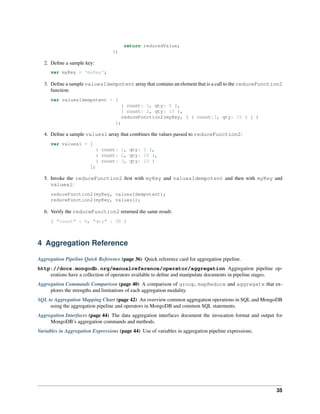 return reducedValue; 
}; 
2. Define a sample key: 
var myKey = 'myKey'; 
3. Define a sample valuesIdempotent array that contains an element that is a call to the reduceFunction2 
function: 
var valuesIdempotent = [ 
{ count: 1, qty: 5 }, 
{ count: 2, qty: 10 }, 
reduceFunction2(myKey, [ { count:3, qty: 15 } ] ) 
]; 
4. Define a sample values1 array that combines the values passed to reduceFunction2: 
var values1 = [ 
{ count: 1, qty: 5 }, 
{ count: 2, qty: 10 }, 
{ count: 3, qty: 15 } 
]; 
5. Invoke the reduceFunction2 first with myKey and valuesIdempotent and then with myKey and 
values1: 
reduceFunction2(myKey, valuesIdempotent); 
reduceFunction2(myKey, values1); 
6. Verify the reduceFunction2 returned the same result: 
{ "count" : 6, "qty" : 30 } 
4 Aggregation Reference 
Aggregation Pipeline Quick Reference (page 36) Quick reference card for aggregation pipeline. 
http://docs.mongodb.org/manualreference/operator/aggregation Aggregation pipeline op-erations 
have a collection of operators available to define and manipulate documents in pipeline stages. 
Aggregation Commands Comparison (page 40) A comparison of group, mapReduce and aggregate that ex-plores 
the strengths and limitations of each aggregation modality. 
SQL to Aggregation Mapping Chart (page 42) An overview common aggregation operations in SQL and MongoDB 
using the aggregation pipeline and operators in MongoDB and common SQL statements. 
Aggregation Interfaces (page 44) The data aggregation interfaces document the invocation format and output for 
MongoDB’s aggregation commands and methods. 
Variables in Aggregation Expressions (page 44) Use of variables in aggregation pipeline expressions. 
35 
 