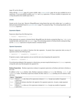 (page 45) can be rebound. 
Along with the CURRENT (page 45) system variable, other system variables (page 44) are also available for use in 
expressions. To use user-defined variables, use $let and $map expressions. To access variables in expressions, use 
a string that prefixes the variable name with $$. 
Literals 
Literals can be of any type. However, MongoDB parses string literals that start with a dollar sign $ as a path to a 
field and numeric/boolean literals in expression objects (page 37) as projection flags. To avoid parsing literals, use the 
$literal expression. 
Expression Objects 
Expression objects have the following form: 
{ <field1>: <expression1>, ... } 
If the expressions are numeric or boolean literals, MongoDB treats the literals as projection flags (e.g. 1 or true to 
include the field), valid only in the $project stage. To avoid treating numeric or boolean literals as projection flags, 
use the $literal expression to wrap the numeric or boolean literals. 
Operator Expressions 
Operator expressions are similar to functions that take arguments. In general, these expressions take an array of 
arguments and have the following form: 
{ <operator>: [ <argument1>, <argument2> ... ] } 
If operator accepts a single argument, you can omit the outer array designating the argument list: 
{ <operator>: <argument> } 
To avoid parsing ambiguity if the argument is a literal array, you must wrap the literal array in a $literal expression 
or keep the outer array that designates the argument list. 
Boolean Expressions Boolean expressions evaluates its argument expressions as booleans and return a boolean as 
the result. 
In addition to the false boolean value, Boolean expression evaluates as false the following: null, 0, and 
undefined values. The Boolean expression evaluates all other values as true, including non-zero numeric values 
and arrays. 
Name Description 
$and Returns true only when all its expressions evaluate to true. Accepts any number of argument 
expressions. 
$not Returns the boolean value that is the opposite of its argument expression. Accepts a single argument 
expression. 
$or Returns true when any of its expressions evaluates to true. Accepts any number of argument 
expressions. 
37 
 