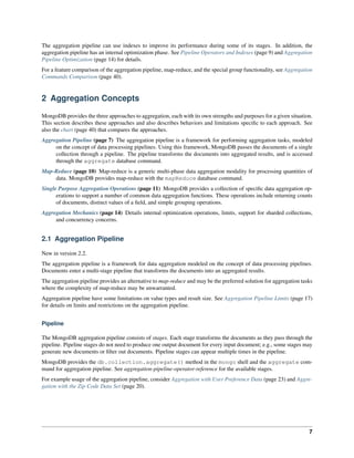 The aggregation pipeline can use indexes to improve its performance during some of its stages. In addition, the 
aggregation pipeline has an internal optimization phase. See Pipeline Operators and Indexes (page 9) and Aggregation 
Pipeline Optimization (page 14) for details. 
For a feature comparison of the aggregation pipeline, map-reduce, and the special group functionality, see Aggregation 
Commands Comparison (page 40). 
2 Aggregation Concepts 
MongoDB provides the three approaches to aggregation, each with its own strengths and purposes for a given situation. 
This section describes these approaches and also describes behaviors and limitations specific to each approach. See 
also the chart (page 40) that compares the approaches. 
Aggregation Pipeline (page 7) The aggregation pipeline is a framework for performing aggregation tasks, modeled 
on the concept of data processing pipelines. Using this framework, MongoDB passes the documents of a single 
collection through a pipeline. The pipeline transforms the documents into aggregated results, and is accessed 
through the aggregate database command. 
Map-Reduce (page 10) Map-reduce is a generic multi-phase data aggregation modality for processing quantities of 
data. MongoDB provides map-reduce with the mapReduce database command. 
Single Purpose Aggregation Operations (page 11) MongoDB provides a collection of specific data aggregation op-erations 
to support a number of common data aggregation functions. These operations include returning counts 
of documents, distinct values of a field, and simple grouping operations. 
Aggregation Mechanics (page 14) Details internal optimization operations, limits, support for sharded collections, 
and concurrency concerns. 
2.1 Aggregation Pipeline 
New in version 2.2. 
The aggregation pipeline is a framework for data aggregation modeled on the concept of data processing pipelines. 
Documents enter a multi-stage pipeline that transforms the documents into an aggregated results. 
The aggregation pipeline provides an alternative to map-reduce and may be the preferred solution for aggregation tasks 
where the complexity of map-reduce may be unwarranted. 
Aggregation pipeline have some limitations on value types and result size. See Aggregation Pipeline Limits (page 17) 
for details on limits and restrictions on the aggregation pipeline. 
Pipeline 
The MongoDB aggregation pipeline consists of stages. Each stage transforms the documents as they pass through the 
pipeline. Pipeline stages do not need to produce one output document for every input document; e.g., some stages may 
generate new documents or filter out documents. Pipeline stages can appear multiple times in the pipeline. 
MongoDB provides the db.collection.aggregate() method in the mongo shell and the aggregate com-mand 
for aggregation pipeline. See aggregation-pipeline-operator-reference for the available stages. 
For example usage of the aggregation pipeline, consider Aggregation with User Preference Data (page 23) and Aggre-gation 
with the Zip Code Data Set (page 20). 
7 
 