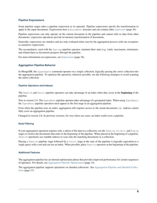 Pipeline Expressions 
Some pipeline stages takes a pipeline expression as its operand. Pipeline expressions specify the transformation to 
apply to the input documents. Expressions have a document structure and can contain other expression (page 36). 
Pipeline expressions can only operate on the current document in the pipeline and cannot refer to data from other 
documents: expression operations provide in-memory transformation of documents. 
Generally, expressions are stateless and are only evaluated when seen by the aggregation process with one exception: 
accumulator expressions. 
The accumulators, used with the $group pipeline operator, maintain their state (e.g. totals, maximums, minimums, 
and related data) as documents progress through the pipeline. 
For more information on expressions, see Expressions (page 36). 
Aggregation Pipeline Behavior 
In MongoDB, the aggregate command operates on a single collection, logically passing the entire collection into 
the aggregation pipeline. To optimize the operation, wherever possible, use the following strategies to avoid scanning 
the entire collection. 
Pipeline Operators and Indexes 
The $match and $sort pipeline operators can take advantage of an index when they occur at the beginning of the 
pipeline. 
New in version 2.4: The $geoNear pipeline operator takes advantage of a geospatial index. When using $geoNear, 
the $geoNear pipeline operation must appear as the first stage in an aggregation pipeline. 
Even when the pipeline uses an index, aggregation still requires access to the actual documents; i.e. indexes cannot 
fully cover an aggregation pipeline. 
Changed in version 2.6: In previous versions, for very select use cases, an index could cover a pipeline. 
Early Filtering 
If your aggregation operation requires only a subset of the data in a collection, use the $match, $limit, and $skip 
stages to restrict the documents that enter at the beginning of the pipeline. When placed at the beginning of a pipeline, 
$match operations use suitable indexes to scan only the matching documents in a collection. 
Placing a $match pipeline stage followed by a $sort stage at the start of the pipeline is logically equivalent to a 
single query with a sort and can use an index. When possible, place $match operators at the beginning of the pipeline. 
Additional Features 
The aggregation pipeline has an internal optimization phase that provides improved performance for certain sequences 
of operators. For details, see Aggregation Pipeline Optimization (page 14). 
The aggregation pipeline supports operations on sharded collections. See Aggregation Pipeline and Sharded Collec-tions 
(page 17). 
9 
 