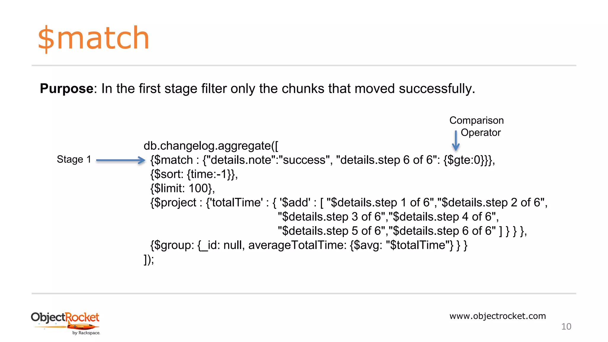 $match
www.objectrocket.com
10
db.changelog.aggregate([
{$match : {"details.note":"success", "details.step 6 of 6": {$gte:0}}},
{$sort: {time:-1}},
{$limit: 100},
{$project : {'totalTime' : { '$add' : [ "$details.step 1 of 6","$details.step 2 of 6",
"$details.step 3 of 6","$details.step 4 of 6",
"$details.step 5 of 6","$details.step 6 of 6" ] } } },
{$group: {_id: null, averageTotalTime: {$avg: "$totalTime"} } }
]);
Stage 1
Purpose: In the first stage filter only the chunks that moved successfully.
Comparison
Operator
 