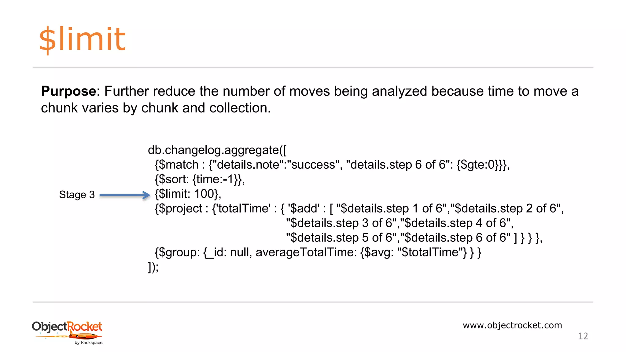 $limit
www.objectrocket.com
12
db.changelog.aggregate([
{$match : {"details.note":"success", "details.step 6 of 6": {$gte:0}}},
{$sort: {time:-1}},
{$limit: 100},
{$project : {'totalTime' : { '$add' : [ "$details.step 1 of 6","$details.step 2 of 6",
"$details.step 3 of 6","$details.step 4 of 6",
"$details.step 5 of 6","$details.step 6 of 6" ] } } },
{$group: {_id: null, averageTotalTime: {$avg: "$totalTime"} } }
]);
Stage 3
Purpose: Further reduce the number of moves being analyzed because time to move a
chunk varies by chunk and collection.
 