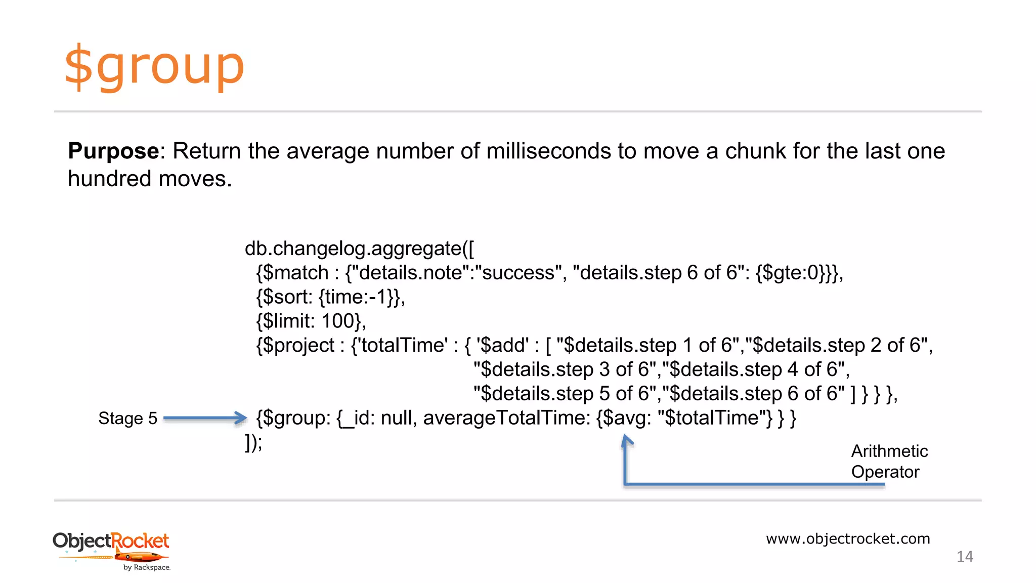 $group
www.objectrocket.com
14
db.changelog.aggregate([
{$match : {"details.note":"success", "details.step 6 of 6": {$gte:0}}},
{$sort: {time:-1}},
{$limit: 100},
{$project : {'totalTime' : { '$add' : [ "$details.step 1 of 6","$details.step 2 of 6",
"$details.step 3 of 6","$details.step 4 of 6",
"$details.step 5 of 6","$details.step 6 of 6" ] } } },
{$group: {_id: null, averageTotalTime: {$avg: "$totalTime"} } }
]);
Stage 5
Purpose: Return the average number of milliseconds to move a chunk for the last one
hundred moves.
Arithmetic
Operator
 
