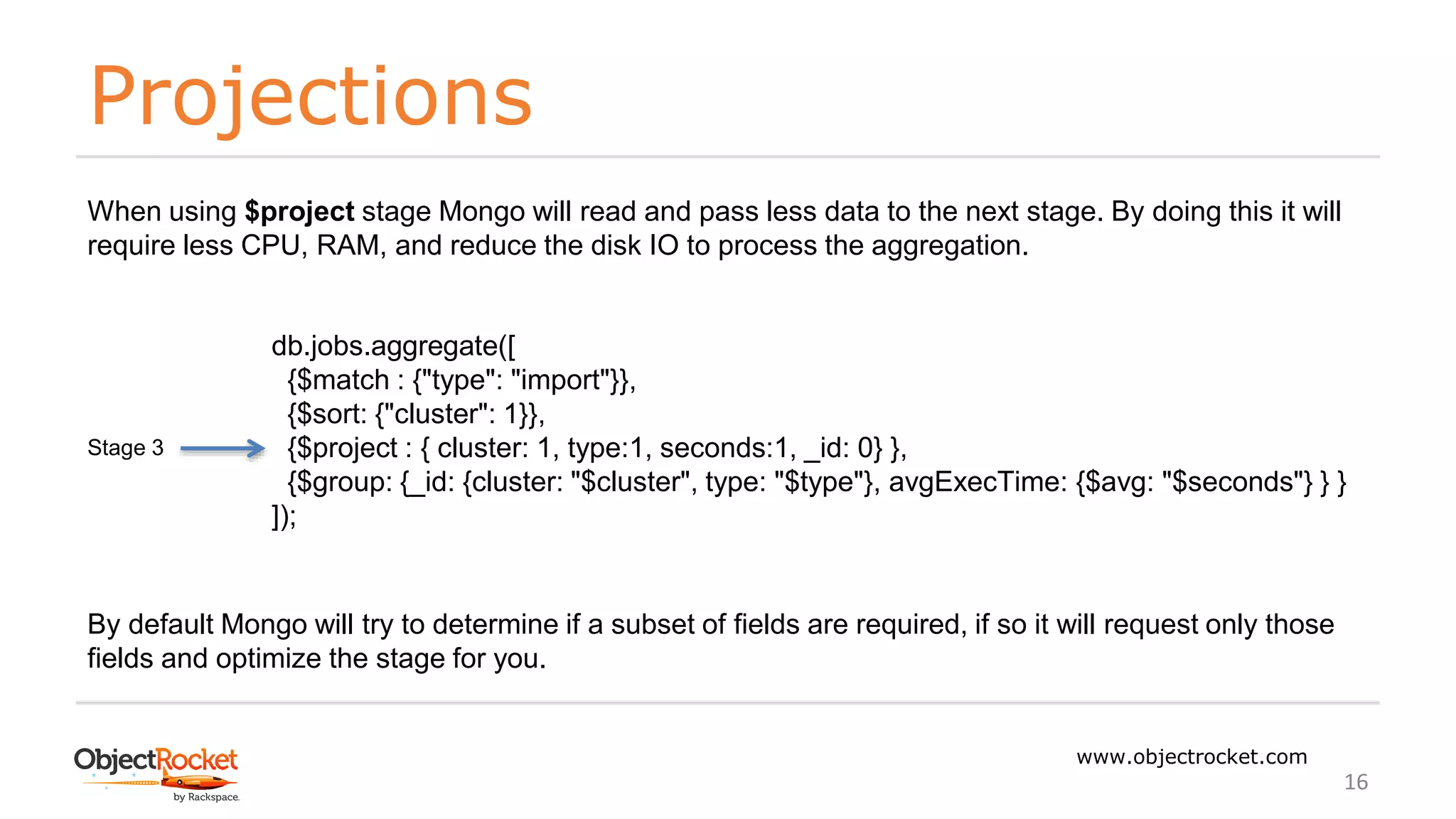Projections
www.objectrocket.com
16
When using $project stage Mongo will read and pass less data to the next stage. By doing this it will
require less CPU, RAM, and reduce the disk IO to process the aggregation.
db.jobs.aggregate([
{$match : {"type": "import"}},
{$sort: {"cluster": 1}},
{$project : { cluster: 1, type:1, seconds:1, _id: 0} },
{$group: {_id: {cluster: "$cluster", type: "$type"}, avgExecTime: {$avg: "$seconds"} } }
]);
Stage 3
By default Mongo will try to determine if a subset of fields are required, if so it will request only those
fields and optimize the stage for you.
 