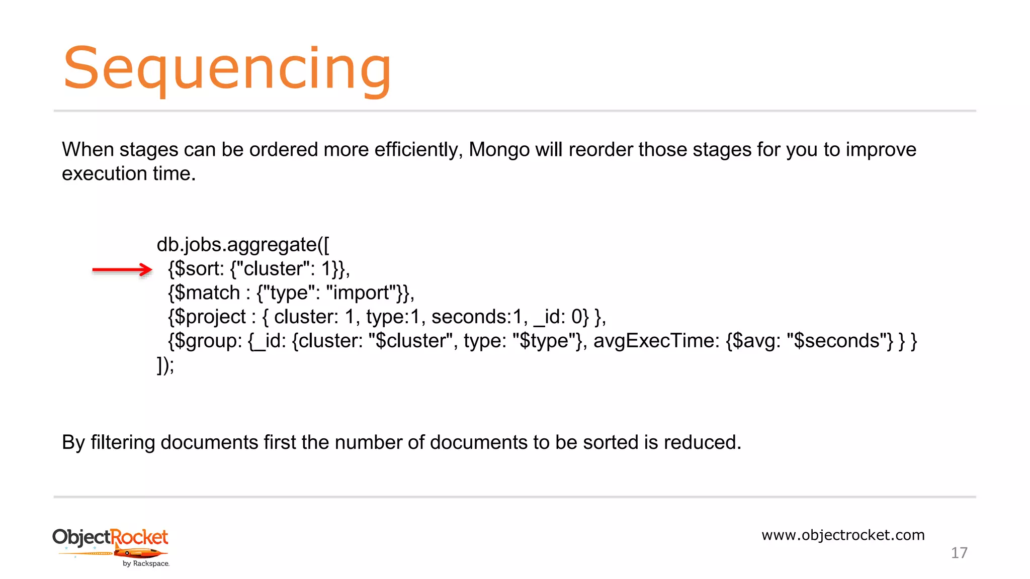 Sequencing
www.objectrocket.com
17
When stages can be ordered more efficiently, Mongo will reorder those stages for you to improve
execution time.
db.jobs.aggregate([
{$sort: {"cluster": 1}},
{$match : {"type": "import"}},
{$project : { cluster: 1, type:1, seconds:1, _id: 0} },
{$group: {_id: {cluster: "$cluster", type: "$type"}, avgExecTime: {$avg: "$seconds"} } }
]);
By filtering documents first the number of documents to be sorted is reduced.
 