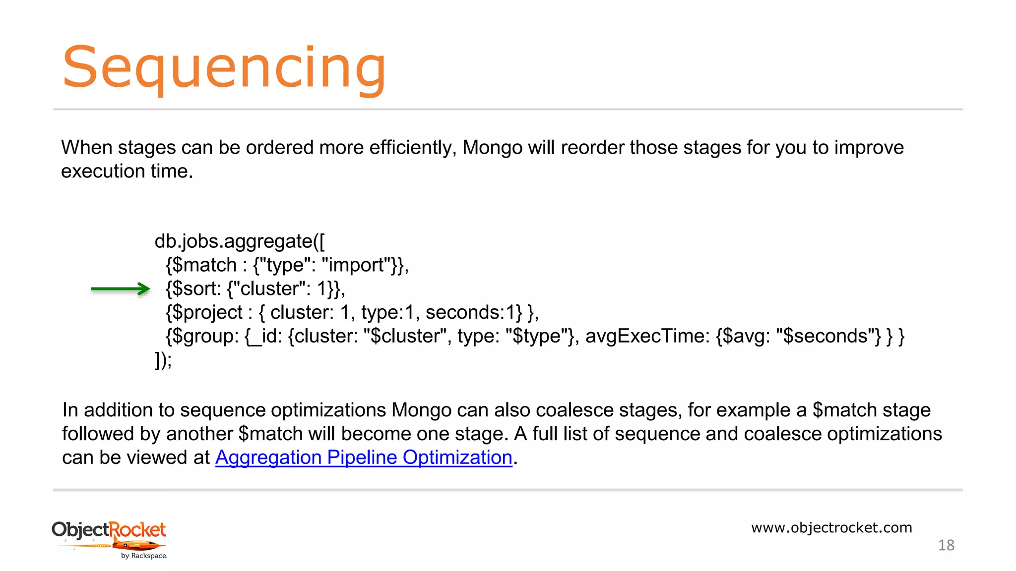 Sequencing
www.objectrocket.com
18
When stages can be ordered more efficiently, Mongo will reorder those stages for you to improve
execution time.
db.jobs.aggregate([
{$match : {"type": "import"}},
{$sort: {"cluster": 1}},
{$project : { cluster: 1, type:1, seconds:1} },
{$group: {_id: {cluster: "$cluster", type: "$type"}, avgExecTime: {$avg: "$seconds"} } }
]);
In addition to sequence optimizations Mongo can also coalesce stages, for example a $match stage
followed by another $match will become one stage. A full list of sequence and coalesce optimizations
can be viewed at Aggregation Pipeline Optimization.
 