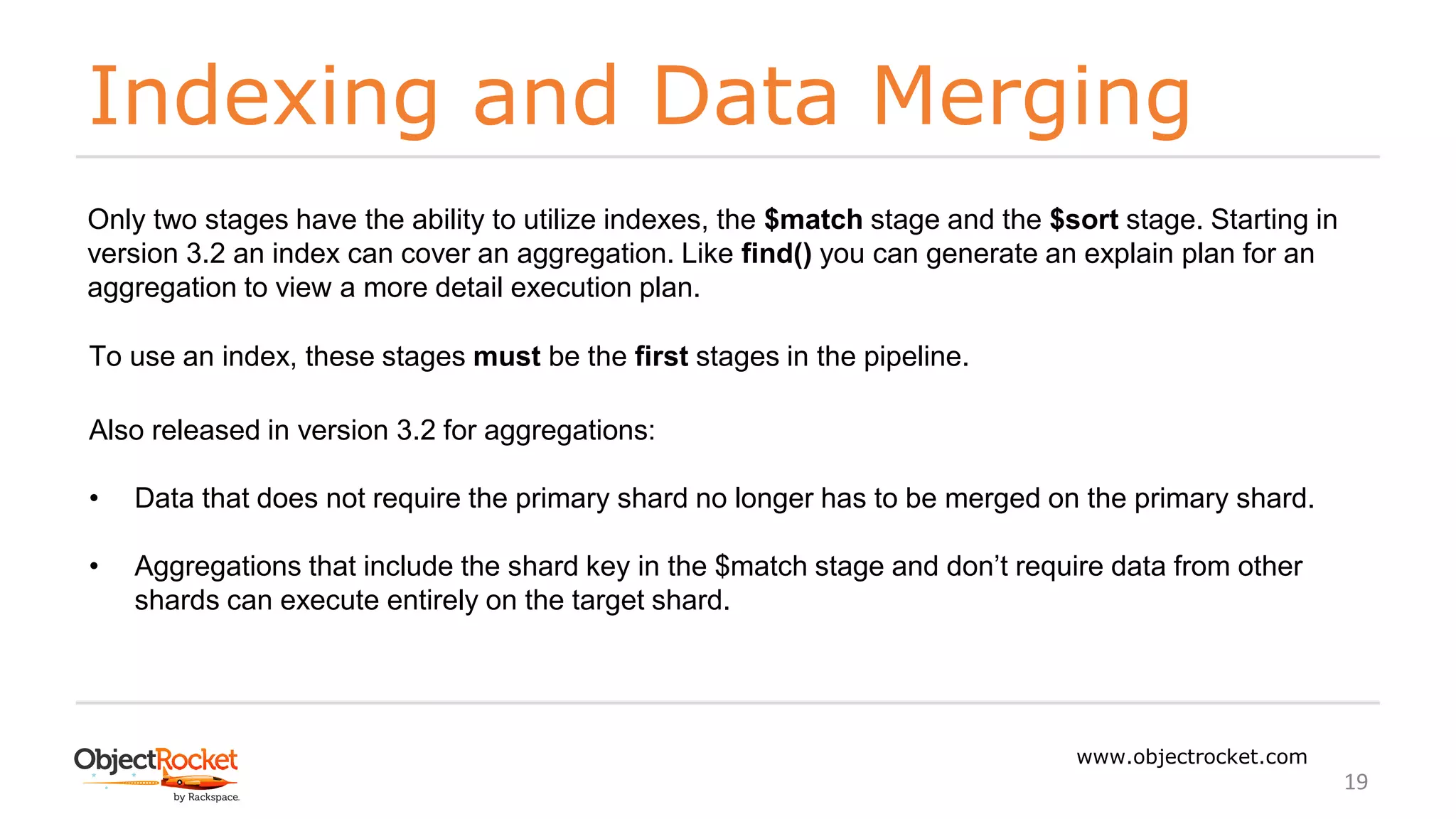 Indexing and Data Merging
www.objectrocket.com
19
Only two stages have the ability to utilize indexes, the $match stage and the $sort stage. Starting in
version 3.2 an index can cover an aggregation. Like find() you can generate an explain plan for an
aggregation to view a more detail execution plan.
To use an index, these stages must be the first stages in the pipeline.
Also released in version 3.2 for aggregations:
• Data that does not require the primary shard no longer has to be merged on the primary shard.
• Aggregations that include the shard key in the $match stage and don’t require data from other
shards can execute entirely on the target shard.
 