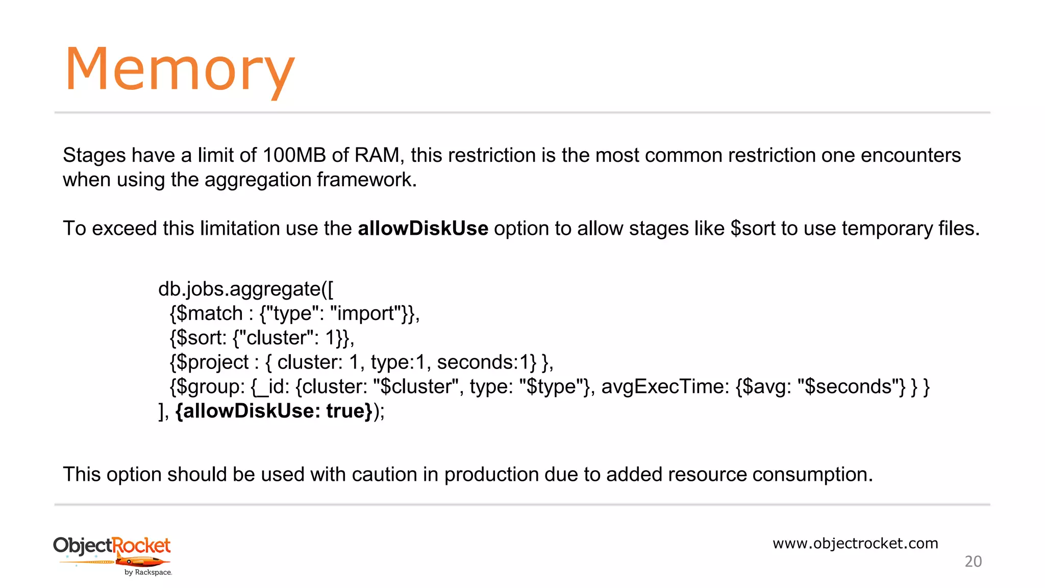 Memory
www.objectrocket.com
20
Stages have a limit of 100MB of RAM, this restriction is the most common restriction one encounters
when using the aggregation framework.
To exceed this limitation use the allowDiskUse option to allow stages like $sort to use temporary files.
db.jobs.aggregate([
{$match : {"type": "import"}},
{$sort: {"cluster": 1}},
{$project : { cluster: 1, type:1, seconds:1} },
{$group: {_id: {cluster: "$cluster", type: "$type"}, avgExecTime: {$avg: "$seconds"} } }
], {allowDiskUse: true});
This option should be used with caution in production due to added resource consumption.
 