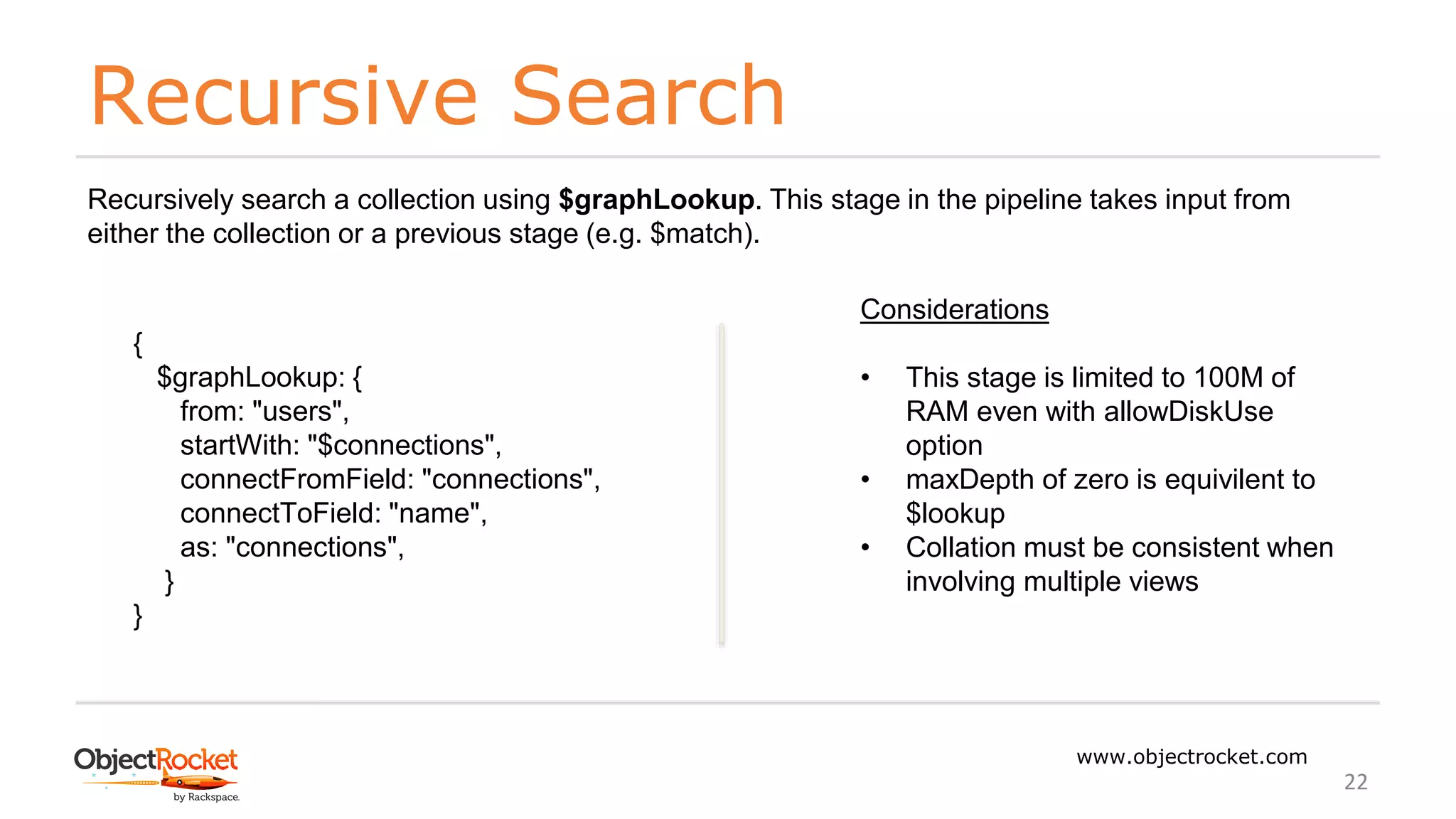 Recursive Search
www.objectrocket.com
22
Recursively search a collection using $graphLookup. This stage in the pipeline takes input from
either the collection or a previous stage (e.g. $match).
{
$graphLookup: {
from: "users",
startWith: "$connections",
connectFromField: "connections",
connectToField: "name",
as: "connections",
}
}
Considerations
• This stage is limited to 100M of
RAM even with allowDiskUse
option
• maxDepth of zero is equivilent to
$lookup
• Collation must be consistent when
involving multiple views
 