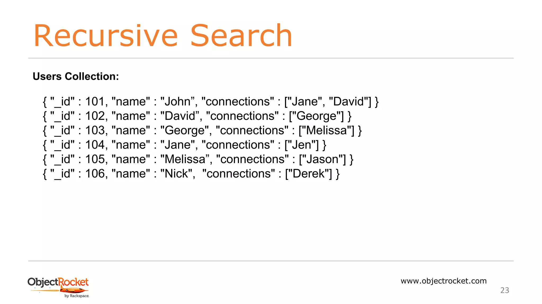 Recursive Search
www.objectrocket.com
23
Users Collection:
{ "_id" : 101, "name" : "John”, "connections" : ["Jane", "David"] }
{ "_id" : 102, "name" : "David”, "connections" : ["George"] }
{ "_id" : 103, "name" : "George", "connections" : ["Melissa"] }
{ "_id" : 104, "name" : "Jane", "connections" : ["Jen"] }
{ "_id" : 105, "name" : "Melissa”, "connections" : ["Jason"] }
{ "_id" : 106, "name" : "Nick", "connections" : ["Derek"] }
 