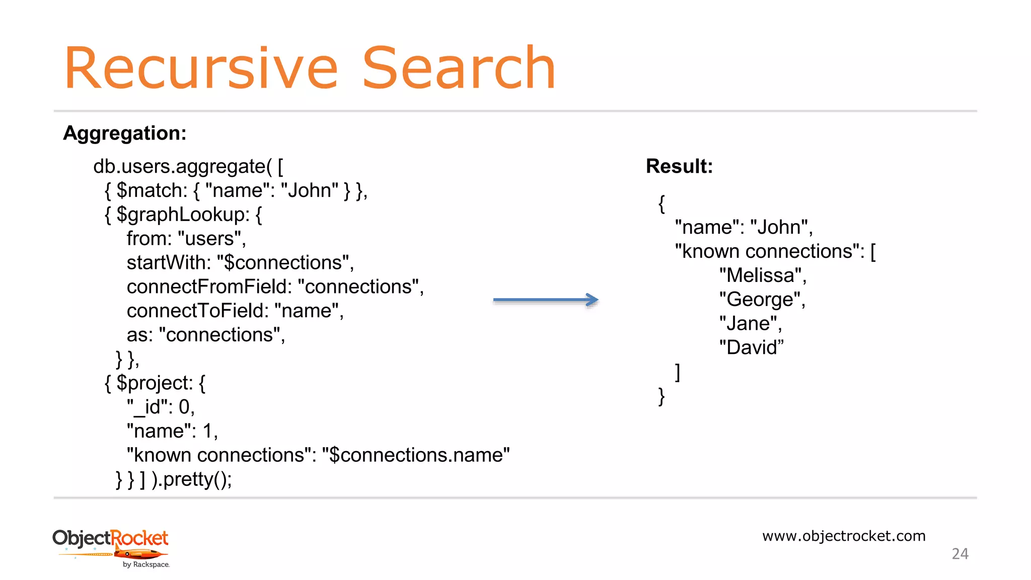 Recursive Search
www.objectrocket.com
24
db.users.aggregate( [
{ $match: { "name": "John" } },
{ $graphLookup: {
from: "users",
startWith: "$connections",
connectFromField: "connections",
connectToField: "name",
as: "connections",
} },
{ $project: {
"_id": 0,
"name": 1,
"known connections": "$connections.name"
} } ] ).pretty();
Aggregation:
{
"name": "John",
"known connections": [
"Melissa",
"George",
"Jane",
"David”
]
}
Result:
 