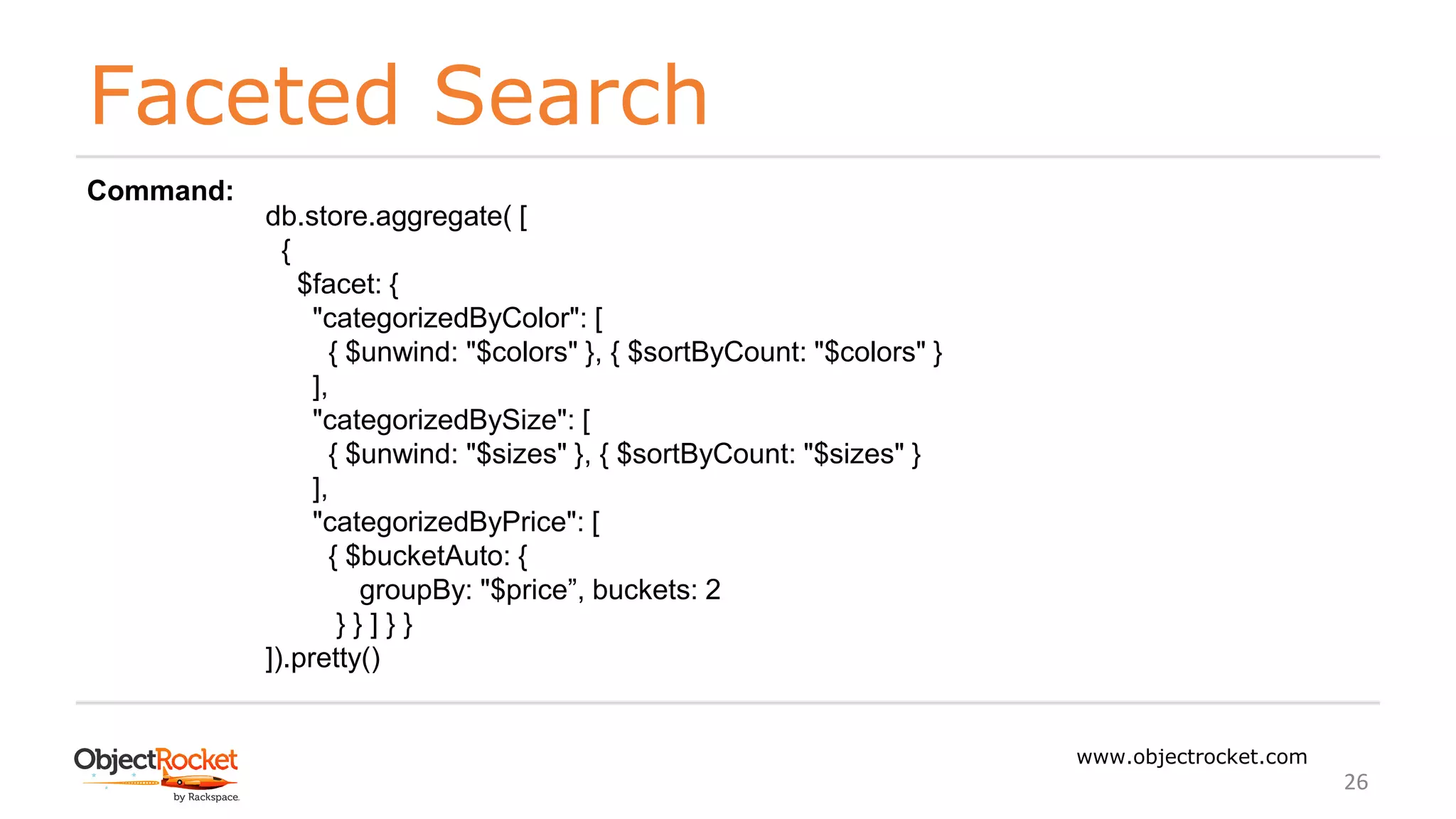 Faceted Search
www.objectrocket.com
26
db.store.aggregate( [
{
$facet: {
"categorizedByColor": [
{ $unwind: "$colors" }, { $sortByCount: "$colors" }
],
"categorizedBySize": [
{ $unwind: "$sizes" }, { $sortByCount: "$sizes" }
],
"categorizedByPrice": [
{ $bucketAuto: {
groupBy: "$price”, buckets: 2
} } ] } }
]).pretty()
Command:
 