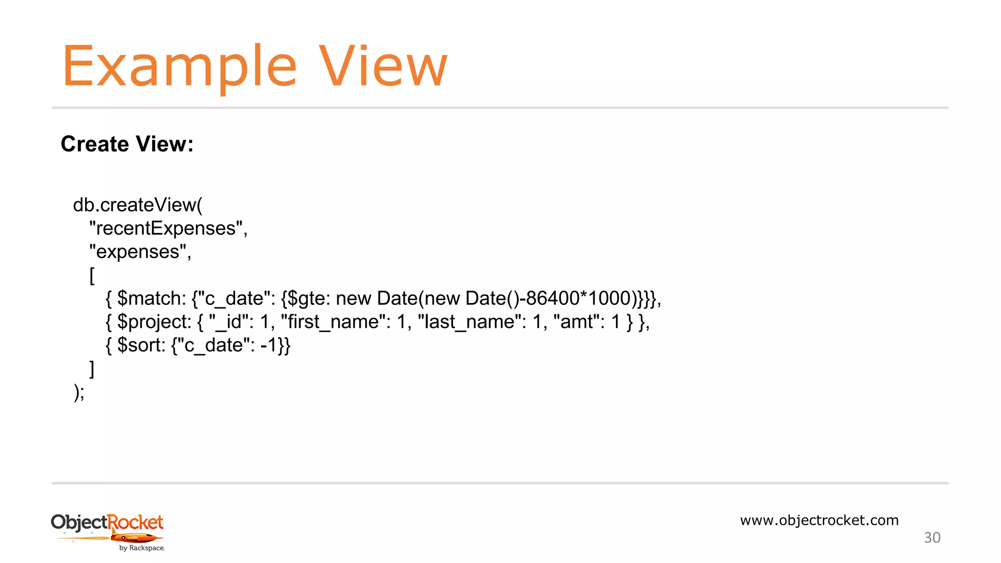 Example View
www.objectrocket.com
30
db.createView(
"recentExpenses",
"expenses",
[
{ $match: {"c_date": {$gte: new Date(new Date()-86400*1000)}}},
{ $project: { "_id": 1, "first_name": 1, "last_name": 1, "amt": 1 } },
{ $sort: {"c_date": -1}}
]
);
Create View:
 