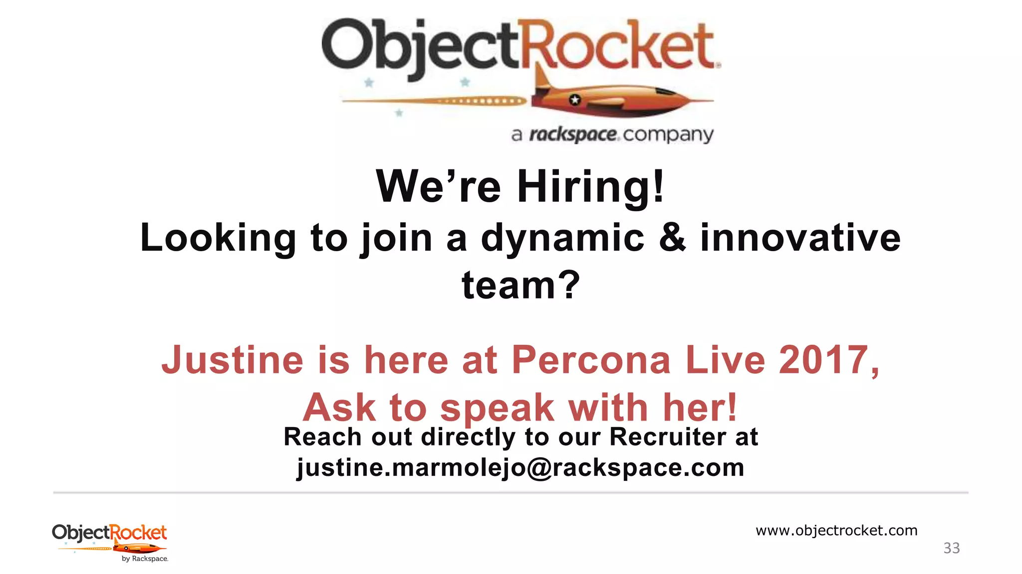 www.objectrocket.com
33
We’re Hiring!
Looking to join a dynamic & innovative
team?
Justine is here at Percona Live 2017,
Ask to speak with her!
Reach out directly to our Recruiter at
justine.marmolejo@rackspace.com
 