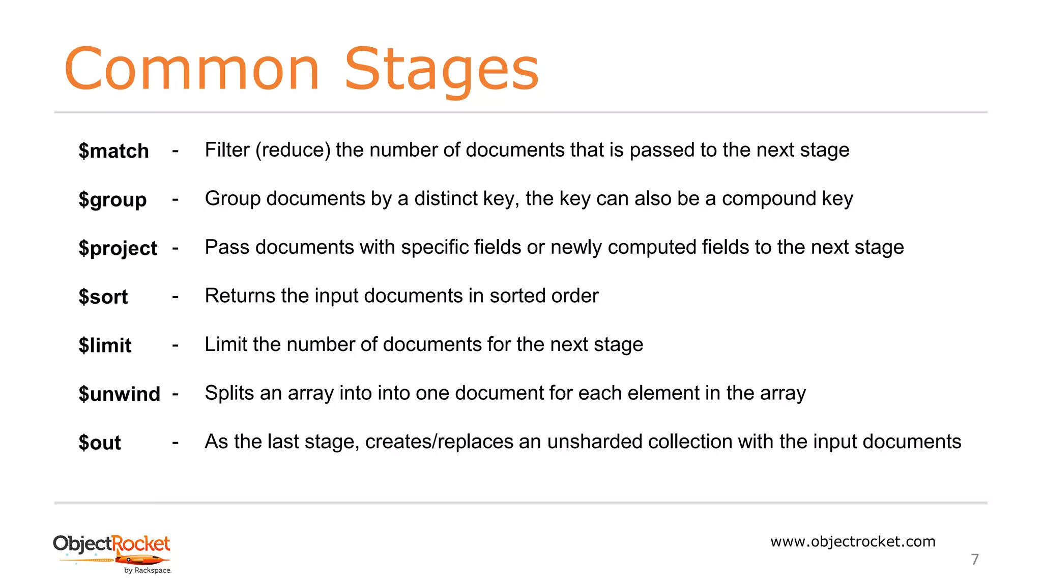 Common Stages
www.objectrocket.com
7
$match
$group
$project
$sort
$limit
$unwind
$out
- Filter (reduce) the number of documents that is passed to the next stage
- Group documents by a distinct key, the key can also be a compound key
- Pass documents with specific fields or newly computed fields to the next stage
- Returns the input documents in sorted order
- Limit the number of documents for the next stage
- Splits an array into into one document for each element in the array
- As the last stage, creates/replaces an unsharded collection with the input documents
 