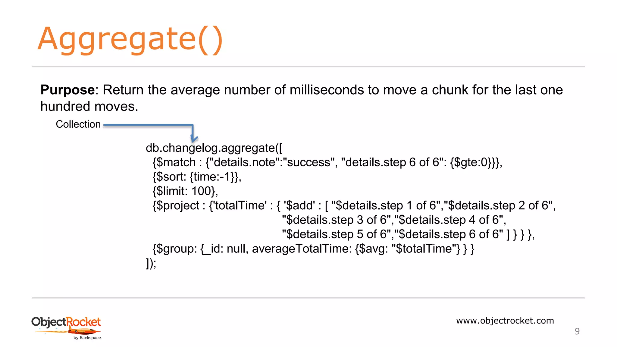 Aggregate()
www.objectrocket.com
9
db.changelog.aggregate([
{$match : {"details.note":"success", "details.step 6 of 6": {$gte:0}}},
{$sort: {time:-1}},
{$limit: 100},
{$project : {'totalTime' : { '$add' : [ "$details.step 1 of 6","$details.step 2 of 6",
"$details.step 3 of 6","$details.step 4 of 6",
"$details.step 5 of 6","$details.step 6 of 6" ] } } },
{$group: {_id: null, averageTotalTime: {$avg: "$totalTime"} } }
]);
Collection
Purpose: Return the average number of milliseconds to move a chunk for the last one
hundred moves.
 