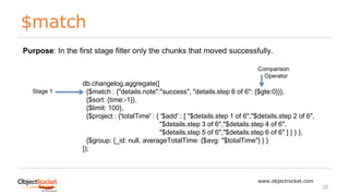 $match
www.objectrocket.com
10
db.changelog.aggregate([
{$match : {"details.note":"success", "details.step 6 of 6": {$gte:0}}},
{$sort: {time:-1}},
{$limit: 100},
{$project : {'totalTime' : { '$add' : [ "$details.step 1 of 6","$details.step 2 of 6",
"$details.step 3 of 6","$details.step 4 of 6",
"$details.step 5 of 6","$details.step 6 of 6" ] } } },
{$group: {_id: null, averageTotalTime: {$avg: "$totalTime"} } }
]);
Stage 1
Purpose: In the first stage filter only the chunks that moved successfully.
Comparison
Operator
 