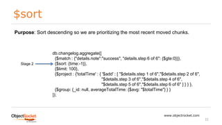 $sort
www.objectrocket.com
11
db.changelog.aggregate([
{$match : {"details.note":"success", "details.step 6 of 6": {$gte:0}}},
{$sort: {time:-1}},
{$limit: 100},
{$project : {'totalTime' : { '$add' : [ "$details.step 1 of 6","$details.step 2 of 6",
"$details.step 3 of 6","$details.step 4 of 6",
"$details.step 5 of 6","$details.step 6 of 6" ] } } },
{$group: {_id: null, averageTotalTime: {$avg: "$totalTime"} } }
]);
Stage 2
Purpose: Sort descending so we are prioritizing the most recent moved chunks.
 