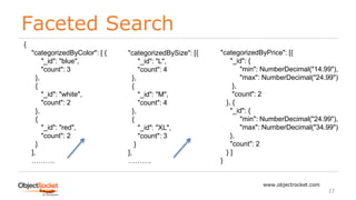 Faceted Search
www.objectrocket.com
27
{
"categorizedByColor": [ {
"_id": "blue",
"count": 3
},
{
"_id": "white",
"count": 2
},
{
"_id": "red",
"count": 2
}
],
……….
"categorizedBySize": [{
"_id": "L",
"count": 4
},
{
"_id": "M",
"count": 4
},
{
"_id": "XL",
"count": 3
}
],
……….
"categorizedByPrice": [{
"_id": {
"min": NumberDecimal("14.99"),
"max": NumberDecimal("24.99")
},
"count": 2
}, {
"_id": {
"min": NumberDecimal("24.99"),
"max": NumberDecimal("34.99")
},
"count": 2
} ]
}
 