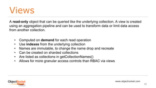 Views
www.objectrocket.com
28
A read-only object that can be queried like the underlying collection. A view is created
using an aggregation pipeline and can be used to transform data or limit data access
from another collection.
• Computed on demand for each read operation
• Use indexes from the underlying collection
• Names are immutable, to change the name drop and recreate
• Can be created on sharded collections
• Are listed as collections in getCollectionNames()
• Allows for more granular access controls than RBAC via views
 