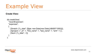 Example View
www.objectrocket.com
30
db.createView(
"recentExpenses",
"expenses",
[
{ $match: {"c_date": {$gte: new Date(new Date()-86400*1000)}}},
{ $project: { "_id": 1, "first_name": 1, "last_name": 1, "amt": 1 } },
{ $sort: {"c_date": -1}}
]
);
Create View:
 