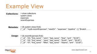 Example View
www.objectrocket.com
31
> show collections
system.views
expenses
recentExpenses
> db.system.views.find()
{ "_id" : ”mydb.recentExpenses", "viewOn" : "expenses", "pipeline" : [ { ”$match ……
> db.recentExpenses.find()
{ "_id" : 103, "first_name" : "John", "last_name" : "Doe", "amt" : "35.00" }
{ "_id" : 102, "first_name" : ”Jane", "last_name" : ”Smith", "amt" : ”36.00" }
{ "_id" : 101, "first_name" : ”Mike", "last_name" : ”Adams", "amt" : ”33.00" }
Collections:
Metadata:
Usage:
 