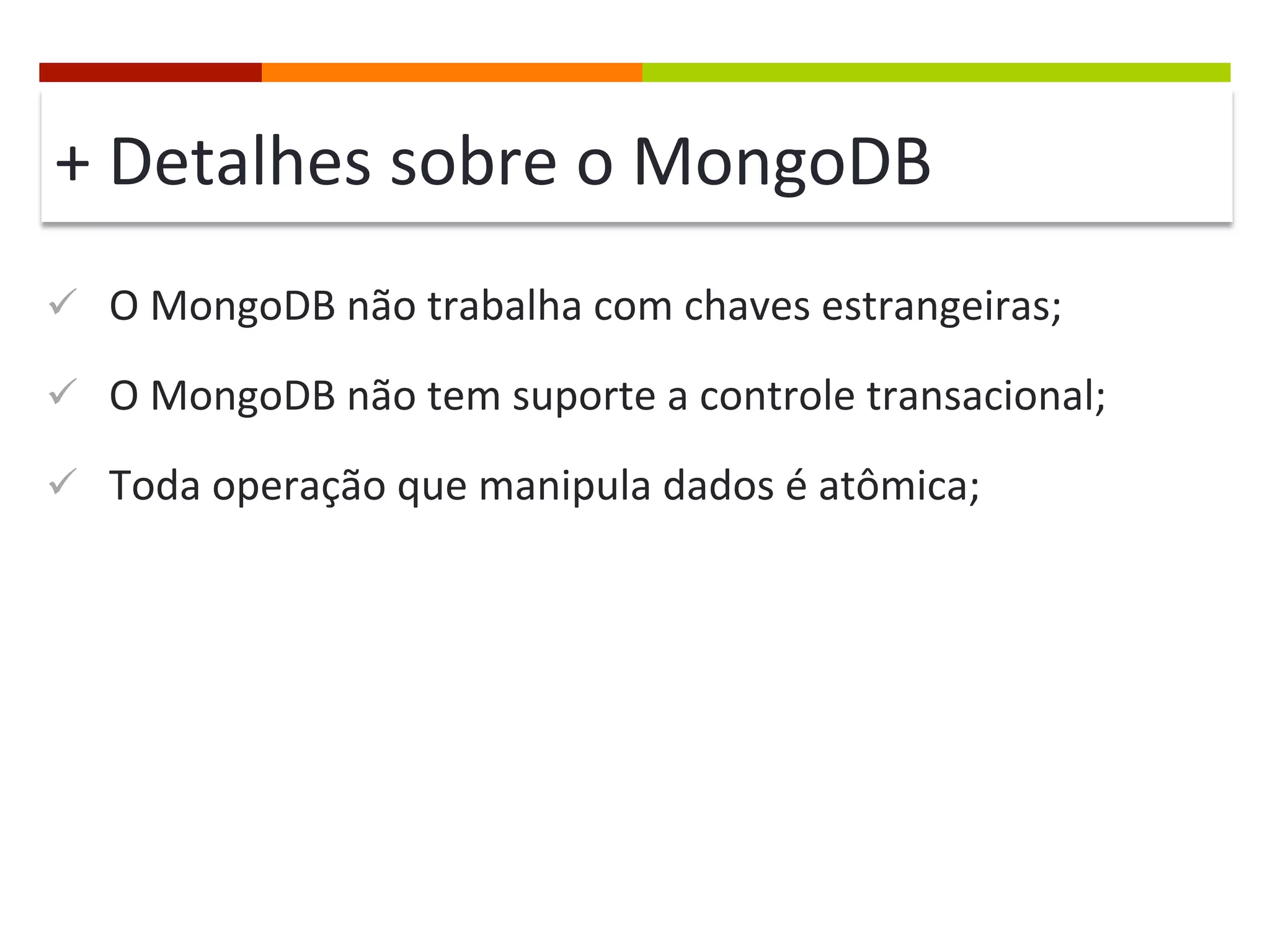 +	
  Detalhes	
  sobre	
  o	
  MongoDB	
  
ü  O	
  MongoDB	
  não	
  trabalha	
  com	
  chaves	
  estrangeiras;	
  
ü  O	
  MongoDB	
  não	
  tem	
  suporte	
  a	
  controle	
  transacional;	
  
ü  Toda	
  operação	
  que	
  manipula	
  dados	
  é	
  atômica;	
  

 