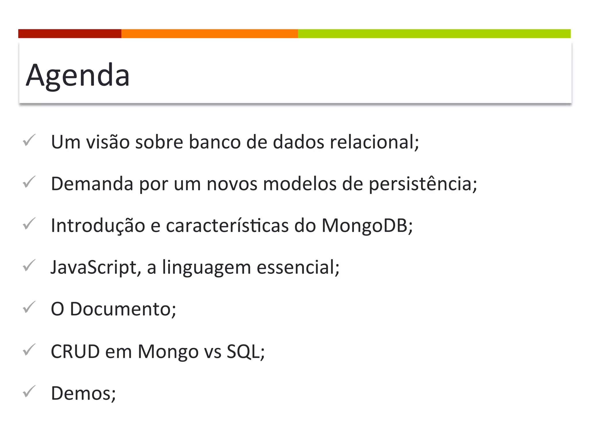 Agenda	
  
ü  Um	
  visão	
  sobre	
  banco	
  de	
  dados	
  relacional;	
  
ü  Demanda	
  por	
  um	
  novos	
  modelos	
  de	
  persistência;	
  
ü  Introdução	
  e	
  caracterís@cas	
  do	
  MongoDB;	
  
ü  JavaScript,	
  a	
  linguagem	
  essencial;	
  
ü  O	
  Documento;	
  
ü  CRUD	
  em	
  Mongo	
  vs	
  SQL;	
  
ü  Demos;	
  

 