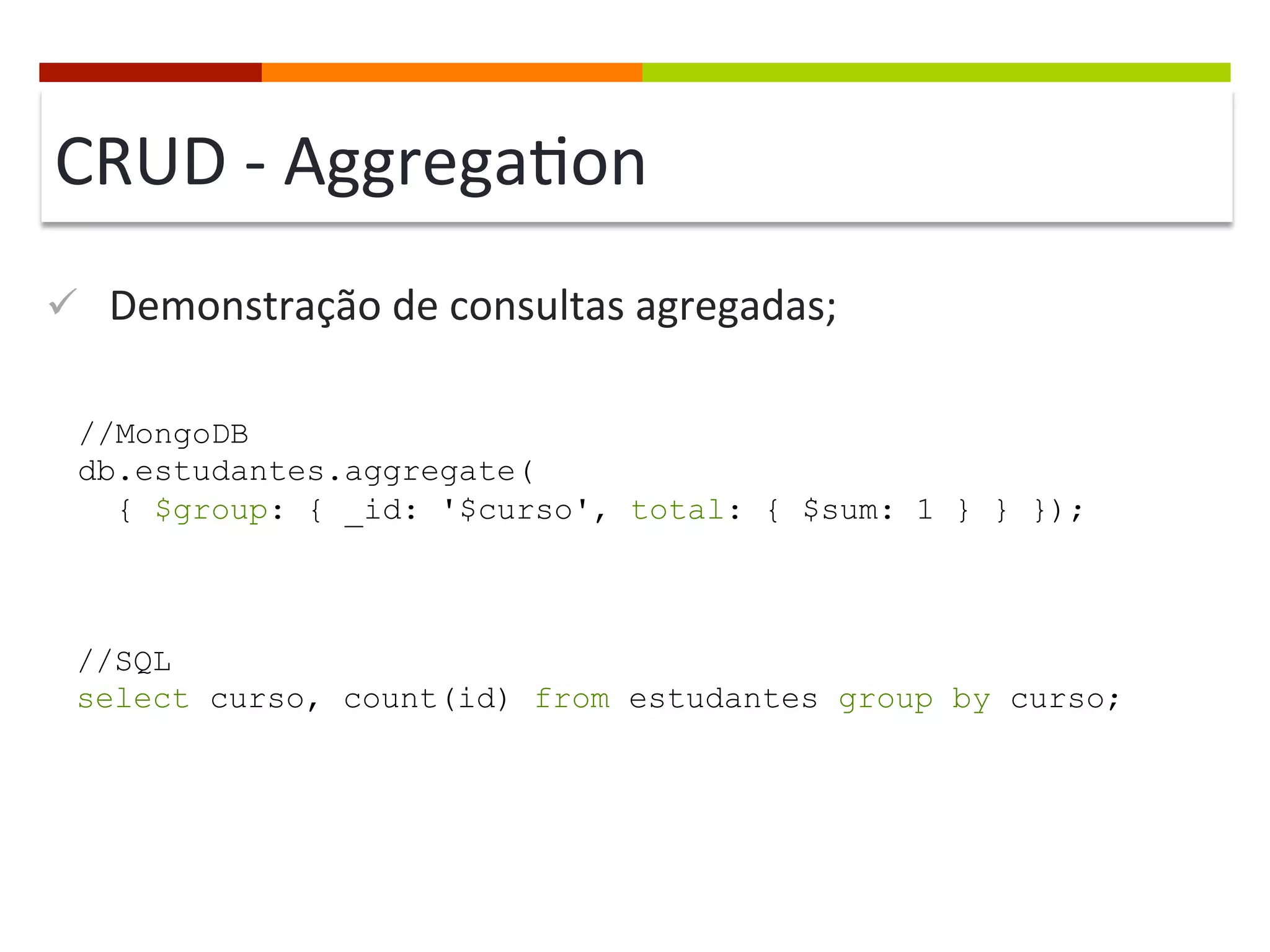 CRUD	
  -­‐	
  Aggrega@on	
  
ü  Demonstração	
  de	
  consultas	
  agregadas;	
  
//MongoDB
db.estudantes.aggregate(
{ $group: { _id: '$curso', total: { $sum: 1 } } });

//SQL
select curso, count(id) from estudantes group by curso;

 