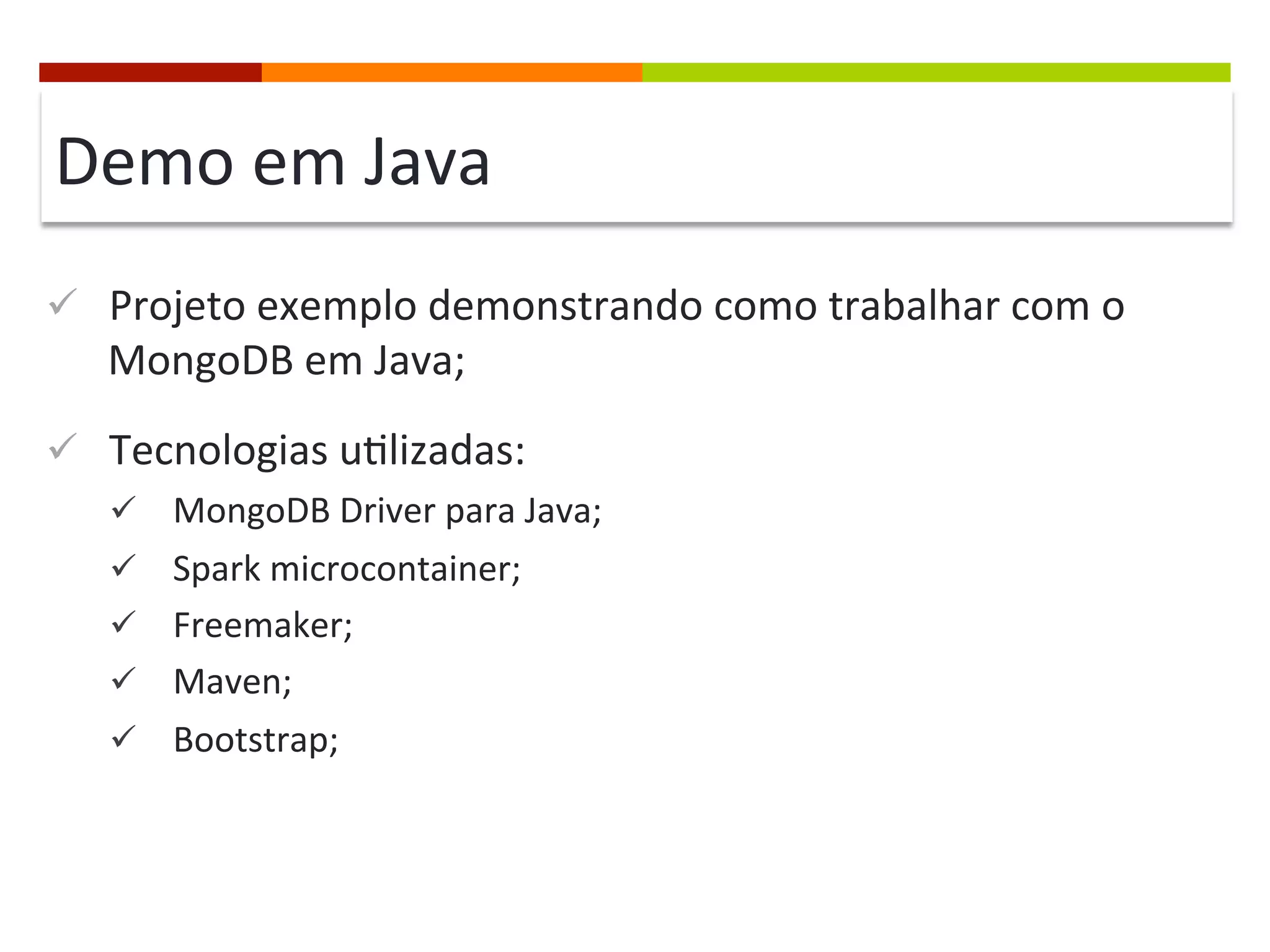 Demo	
  em	
  Java	
  
ü  Projeto	
  exemplo	
  demonstrando	
  como	
  trabalhar	
  com	
  o	
  

MongoDB	
  em	
  Java;	
  

ü  Tecnologias	
  u@lizadas:	
  
ü  MongoDB	
  Driver	
  para	
  Java;	
  
ü  Spark	
  microcontainer;	
  
ü  Freemaker;	
  
ü  Maven;	
  
ü  Bootstrap;	
  

 