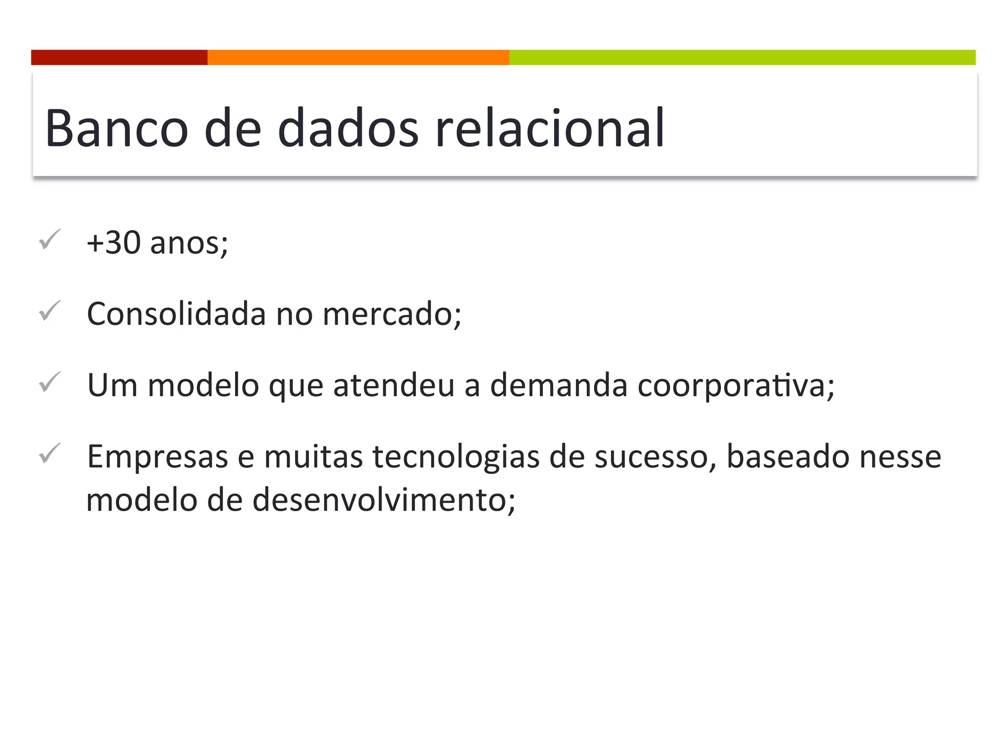 Banco	
  de	
  dados	
  relacional	
  
ü  +30	
  anos;	
  
ü  Consolidada	
  no	
  mercado;	
  
ü  Um	
  modelo	
  que	
  atendeu	
  a	
  demanda	
  coorpora@va;	
  
ü  Empresas	
  e	
  muitas	
  tecnologias	
  de	
  sucesso,	
  baseado	
  nesse	
  

modelo	
  de	
  desenvolvimento;	
  

 
