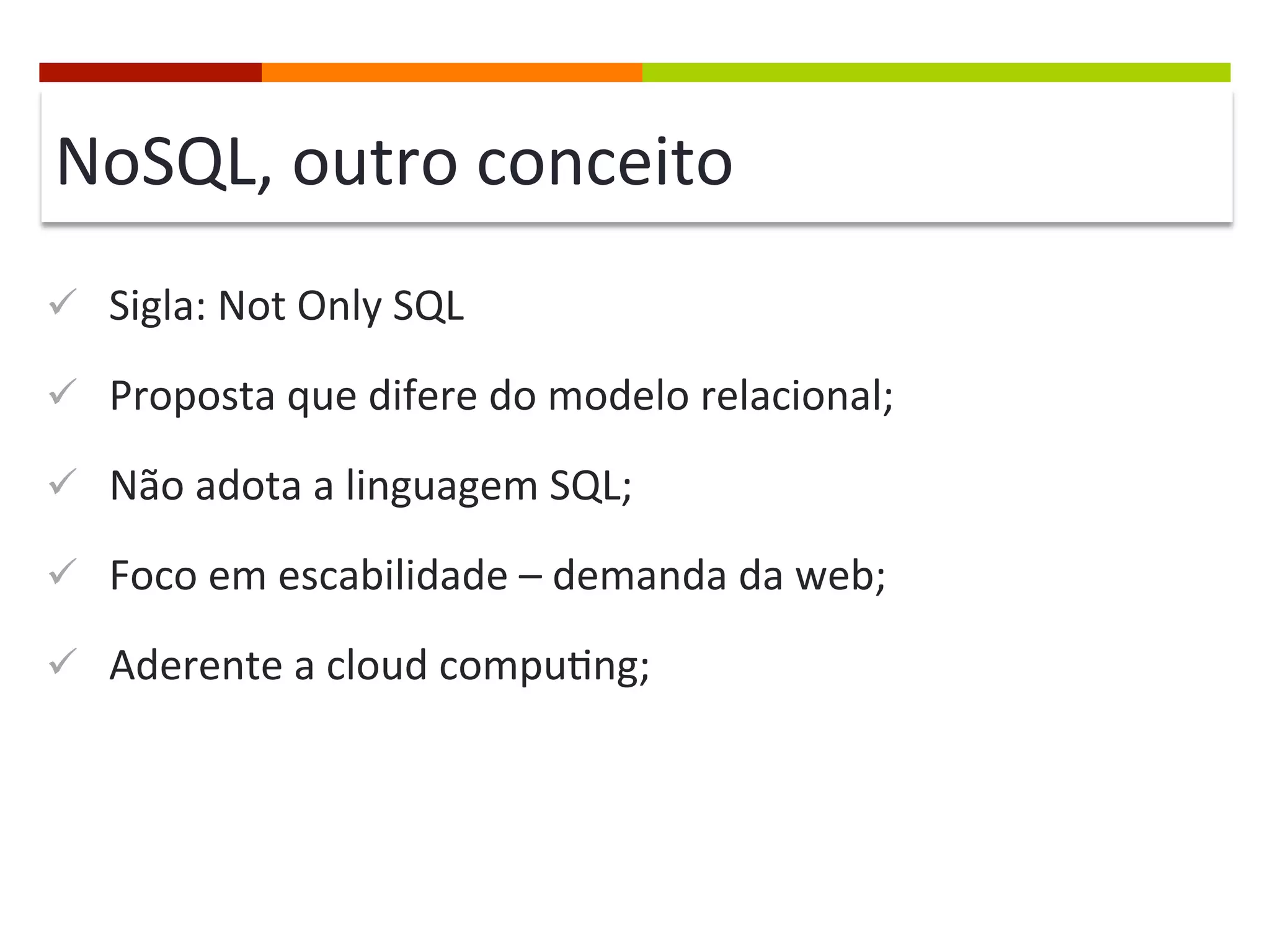 NoSQL,	
  outro	
  conceito	
  
ü  Sigla:	
  Not	
  Only	
  SQL	
  
ü  Proposta	
  que	
  difere	
  do	
  modelo	
  relacional;	
  
ü  Não	
  adota	
  a	
  linguagem	
  SQL;	
  
ü  Foco	
  em	
  escabilidade	
  –	
  demanda	
  da	
  web;	
  
ü  Aderente	
  a	
  cloud	
  compu@ng;	
  

 