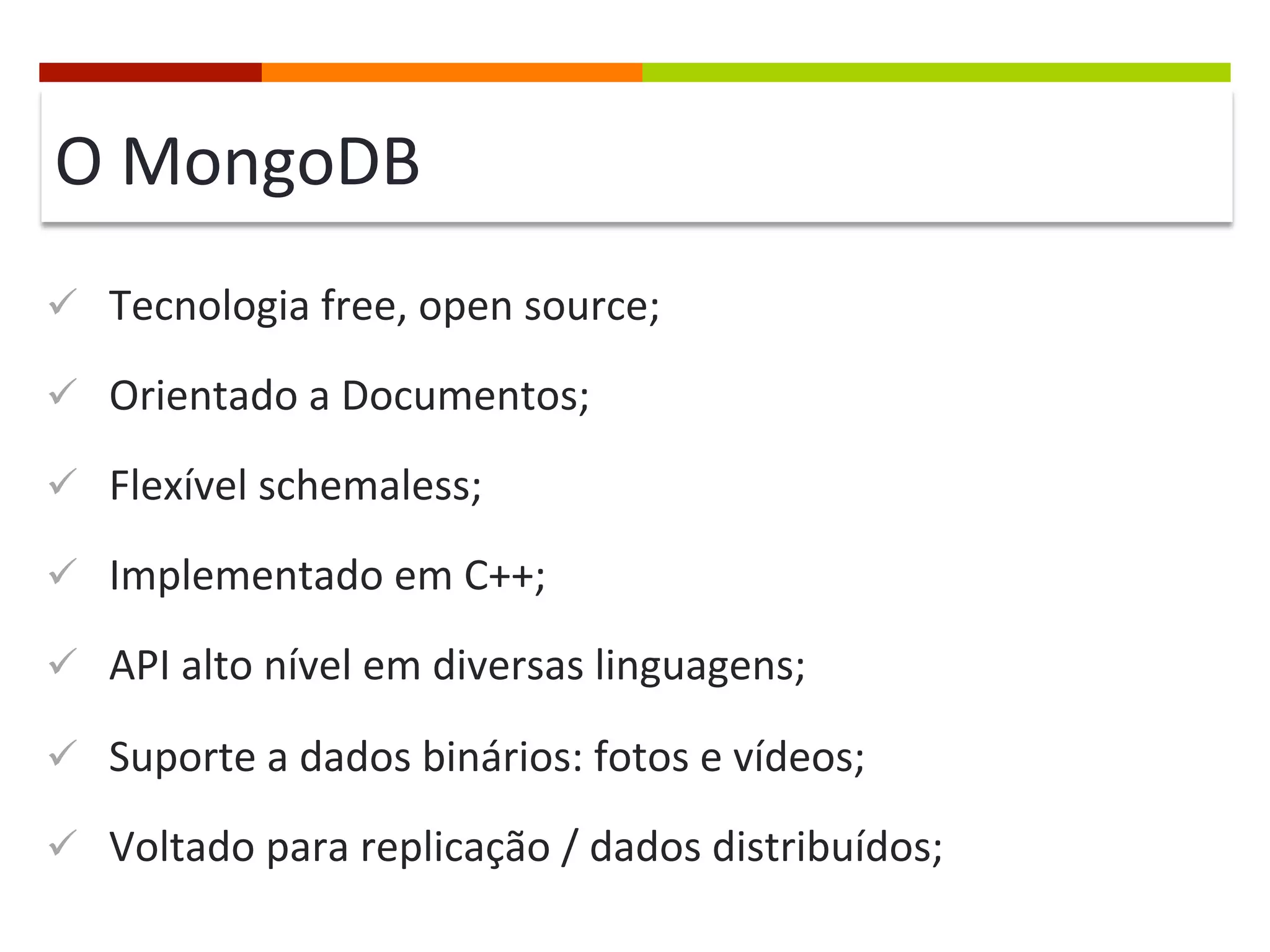 O	
  MongoDB	
  
ü  Tecnologia	
  free,	
  open	
  source;	
  
ü  Orientado	
  a	
  Documentos;	
  
ü  Flexível	
  schemaless;	
  
ü  Implementado	
  em	
  C++;	
  
ü  API	
  alto	
  nível	
  em	
  diversas	
  linguagens;	
  
ü  Suporte	
  a	
  dados	
  binários:	
  fotos	
  e	
  vídeos;	
  
ü  Voltado	
  para	
  replicação	
  /	
  dados	
  distribuídos;	
  

 
