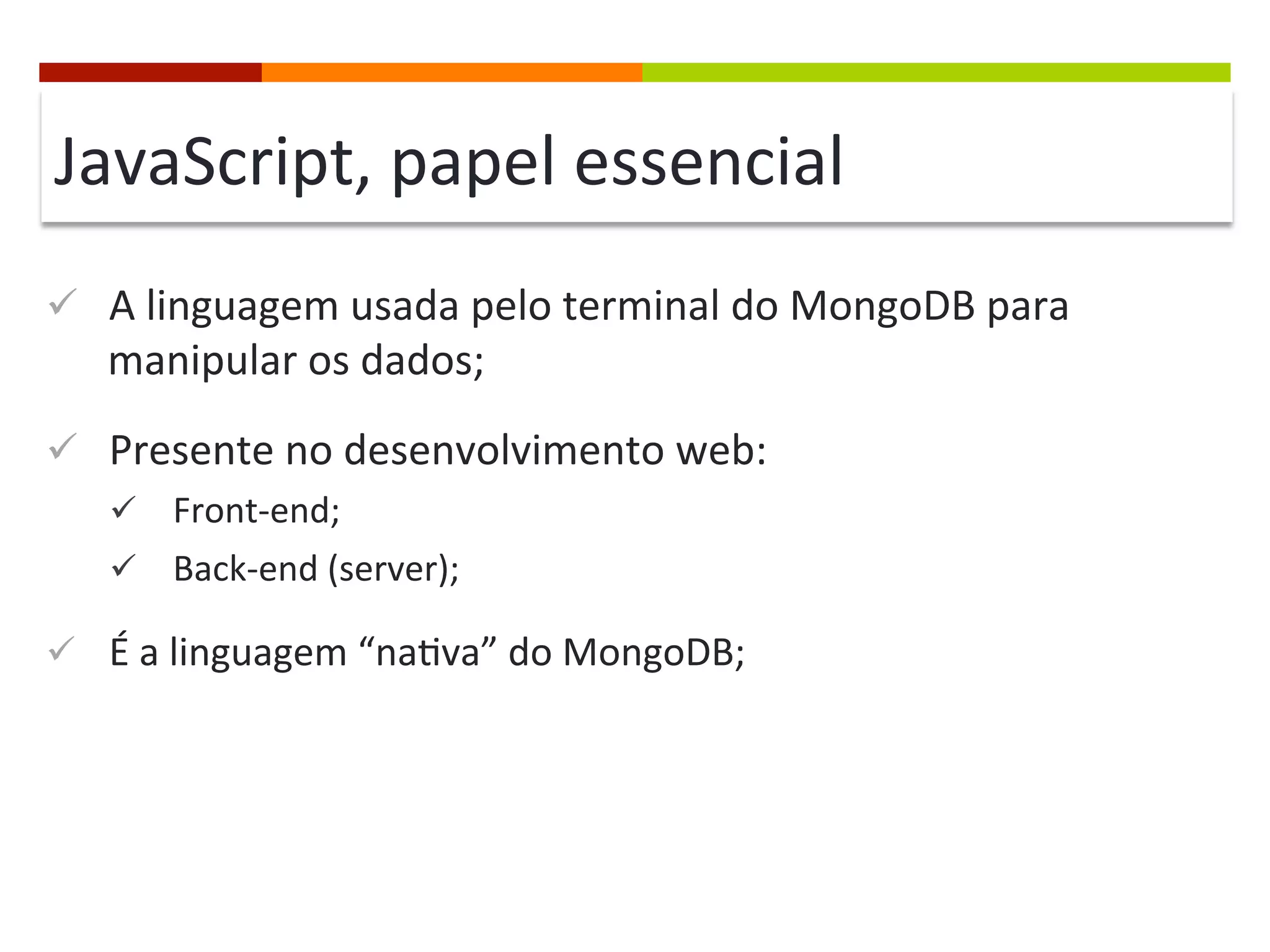 JavaScript,	
  papel	
  essencial	
  
ü  A	
  linguagem	
  usada	
  pelo	
  terminal	
  do	
  MongoDB	
  para	
  

manipular	
  os	
  dados;	
  

ü  Presente	
  no	
  desenvolvimento	
  web:	
  
ü  Front-­‐end;	
  
ü  Back-­‐end	
  (server);	
  

ü  É	
  a	
  linguagem	
  “na@va”	
  do	
  MongoDB;	
  

 