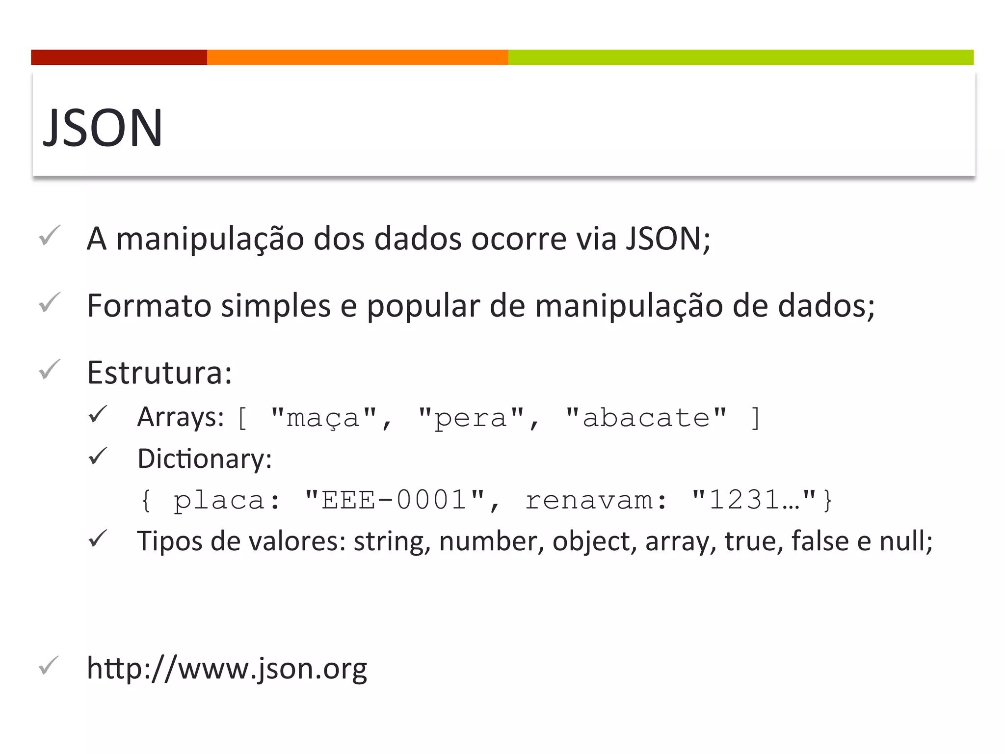 JSON	
  
ü  A	
  manipulação	
  dos	
  dados	
  ocorre	
  via	
  JSON;	
  
ü  Formato	
  simples	
  e	
  popular	
  de	
  manipulação	
  de	
  dados;	
  
ü  Estrutura:	
  
ü  Arrays:	
  [ "maça", "pera", "abacate" ]
ü  Dic@onary:	
  	
  

{ placa: "EEE-0001", renavam: "1231…"}
ü  Tipos	
  de	
  valores:	
  string,	
  number,	
  object,	
  array,	
  true,	
  false	
  e	
  null;	
  

ü  hcp://www.json.org	
  

 
